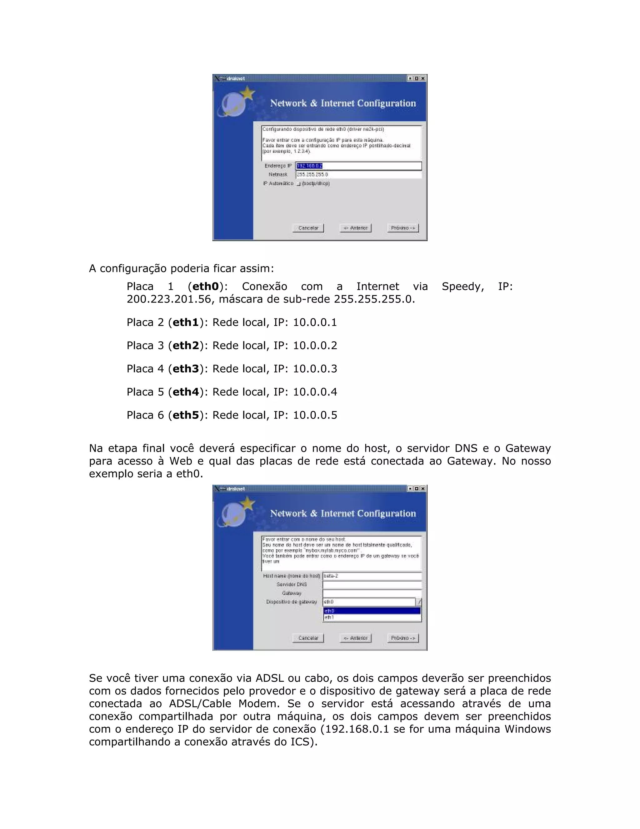 A configuração poderia ficar assim:
       Placa 1 (eth0): Conexão com a Internet via               Speedy,    IP:
       200.223.201.56, máscara de sub-rede 255.255.255.0.

       Placa 2 (eth1): Rede local, IP: 10.0.0.1

       Placa 3 (eth2): Rede local, IP: 10.0.0.2

       Placa 4 (eth3): Rede local, IP: 10.0.0.3

       Placa 5 (eth4): Rede local, IP: 10.0.0.4

       Placa 6 (eth5): Rede local, IP: 10.0.0.5


Na etapa final você deverá especificar o nome do host, o servidor DNS e o Gateway
para acesso à Web e qual das placas de rede está conectada ao Gateway. No nosso
exemplo seria a eth0.




Se você tiver uma conexão via ADSL ou cabo, os dois campos deverão ser preenchidos
com os dados fornecidos pelo provedor e o dispositivo de gateway será a placa de rede
conectada ao ADSL/Cable Modem. Se o servidor está acessando através de uma
conexão compartilhada por outra máquina, os dois campos devem ser preenchidos
com o endereço IP do servidor de conexão (192.168.0.1 se for uma máquina Windows
compartilhando a conexão através do ICS).
 