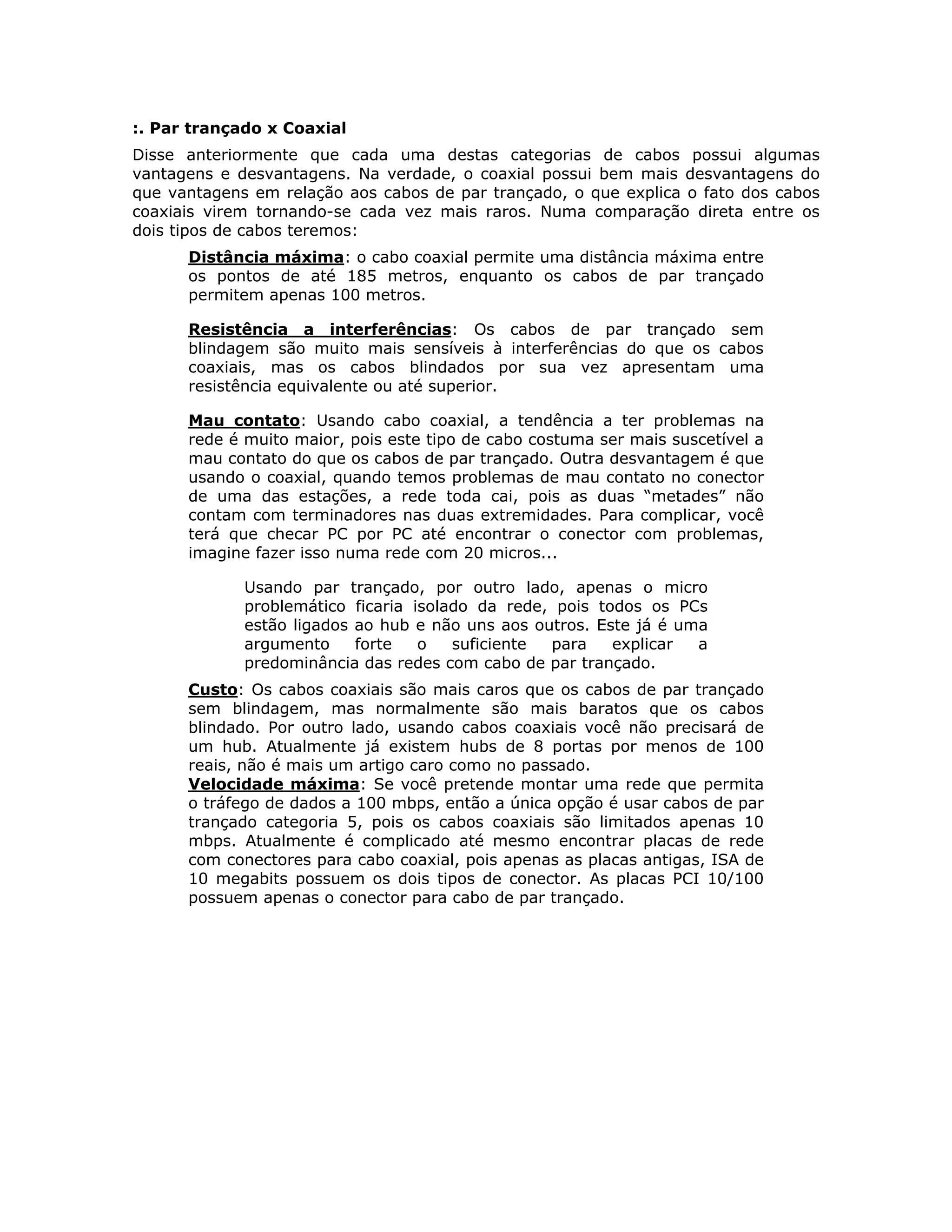 :. Par trançado x Coaxial
Disse anteriormente que cada uma destas categorias de cabos possui algumas
vantagens e desvantagens. Na verdade, o coaxial possui bem mais desvantagens do
que vantagens em relação aos cabos de par trançado, o que explica o fato dos cabos
coaxiais virem tornando-se cada vez mais raros. Numa comparação direta entre os
dois tipos de cabos teremos:
      Distância máxima: o cabo coaxial permite uma distância máxima entre
      os pontos de até 185 metros, enquanto os cabos de par trançado
      permitem apenas 100 metros.

      Resistência a interferências: Os cabos de par trançado sem
      blindagem são muito mais sensíveis à interferências do que os cabos
      coaxiais, mas os cabos blindados por sua vez apresentam uma
      resistência equivalente ou até superior.

      Mau contato: Usando cabo coaxial, a tendência a ter problemas na
      rede é muito maior, pois este tipo de cabo costuma ser mais suscetível a
      mau contato do que os cabos de par trançado. Outra desvantagem é que
      usando o coaxial, quando temos problemas de mau contato no conector
      de uma das estações, a rede toda cai, pois as duas “metades” não
      contam com terminadores nas duas extremidades. Para complicar, você
      terá que checar PC por PC até encontrar o conector com problemas,
      imagine fazer isso numa rede com 20 micros...

             Usando par trançado, por outro lado, apenas o micro
             problemático ficaria isolado da rede, pois todos os PCs
             estão ligados ao hub e não uns aos outros. Este já é uma
             argumento     forte   o   suficiente para    explicar  a
             predominância das redes com cabo de par trançado.
      Custo: Os cabos coaxiais são mais caros que os cabos de par trançado
      sem blindagem, mas normalmente são mais baratos que os cabos
      blindado. Por outro lado, usando cabos coaxiais você não precisará de
      um hub. Atualmente já existem hubs de 8 portas por menos de 100
      reais, não é mais um artigo caro como no passado.
      Velocidade máxima: Se você pretende montar uma rede que permita
      o tráfego de dados a 100 mbps, então a única opção é usar cabos de par
      trançado categoria 5, pois os cabos coaxiais são limitados apenas 10
      mbps. Atualmente é complicado até mesmo encontrar placas de rede
      com conectores para cabo coaxial, pois apenas as placas antigas, ISA de
      10 megabits possuem os dois tipos de conector. As placas PCI 10/100
      possuem apenas o conector para cabo de par trançado.
 
