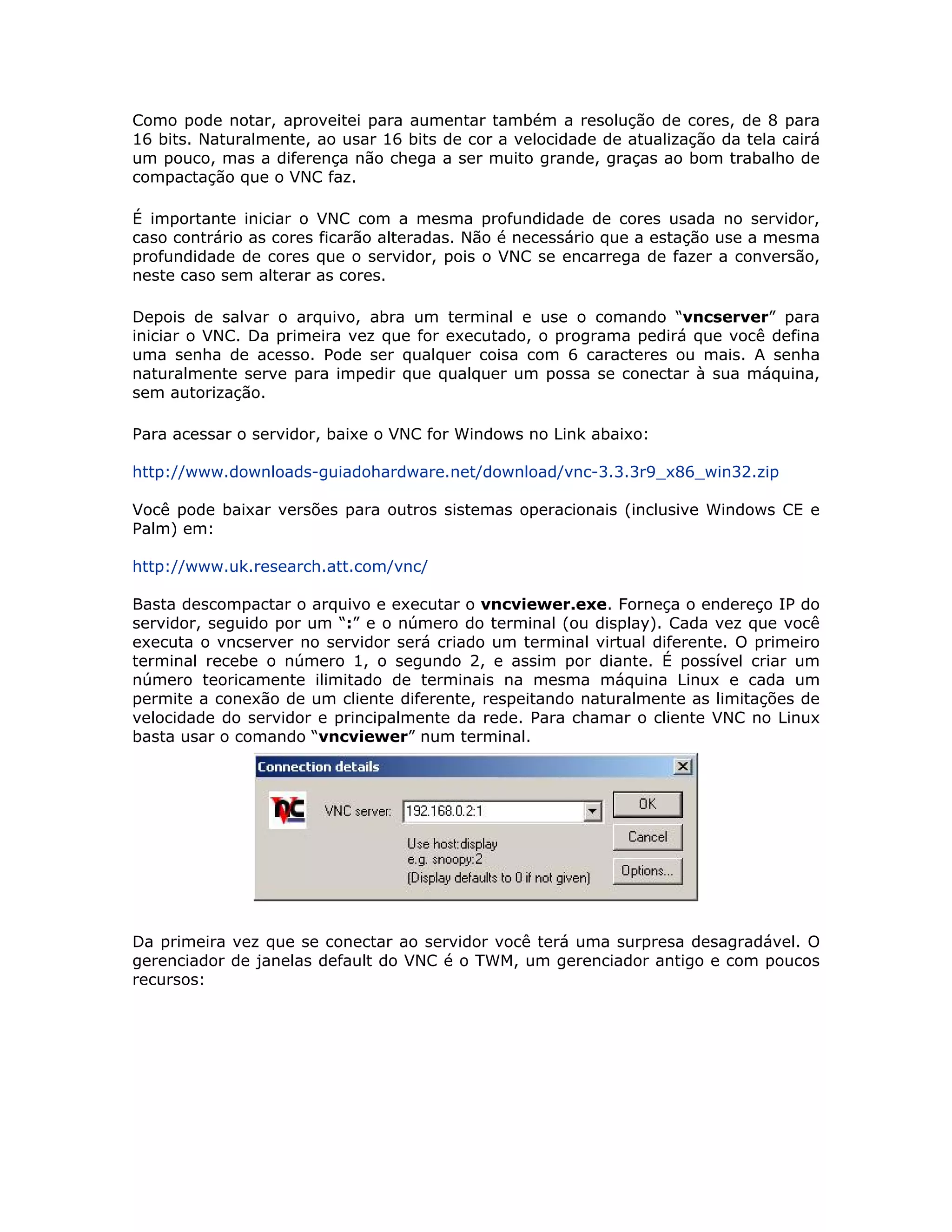 Como pode notar, aproveitei para aumentar também a resolução de cores, de 8 para
16 bits. Naturalmente, ao usar 16 bits de cor a velocidade de atualização da tela cairá
um pouco, mas a diferença não chega a ser muito grande, graças ao bom trabalho de
compactação que o VNC faz.

É importante iniciar o VNC com a mesma profundidade de cores usada no servidor,
caso contrário as cores ficarão alteradas. Não é necessário que a estação use a mesma
profundidade de cores que o servidor, pois o VNC se encarrega de fazer a conversão,
neste caso sem alterar as cores.

Depois de salvar o arquivo, abra um terminal e use o comando “vncserver” para
iniciar o VNC. Da primeira vez que for executado, o programa pedirá que você defina
uma senha de acesso. Pode ser qualquer coisa com 6 caracteres ou mais. A senha
naturalmente serve para impedir que qualquer um possa se conectar à sua máquina,
sem autorização.

Para acessar o servidor, baixe o VNC for Windows no Link abaixo:

http://www.downloads-guiadohardware.net/download/vnc-3.3.3r9_x86_win32.zip

Você pode baixar versões para outros sistemas operacionais (inclusive Windows CE e
Palm) em:

http://www.uk.research.att.com/vnc/

Basta descompactar o arquivo e executar o vncviewer.exe. Forneça o endereço IP do
servidor, seguido por um “:” e o número do terminal (ou display). Cada vez que você
executa o vncserver no servidor será criado um terminal virtual diferente. O primeiro
terminal recebe o número 1, o segundo 2, e assim por diante. É possível criar um
número teoricamente ilimitado de terminais na mesma máquina Linux e cada um
permite a conexão de um cliente diferente, respeitando naturalmente as limitações de
velocidade do servidor e principalmente da rede. Para chamar o cliente VNC no Linux
basta usar o comando “vncviewer” num terminal.




Da primeira vez que se conectar ao servidor você terá uma surpresa desagradável. O
gerenciador de janelas default do VNC é o TWM, um gerenciador antigo e com poucos
recursos:
 