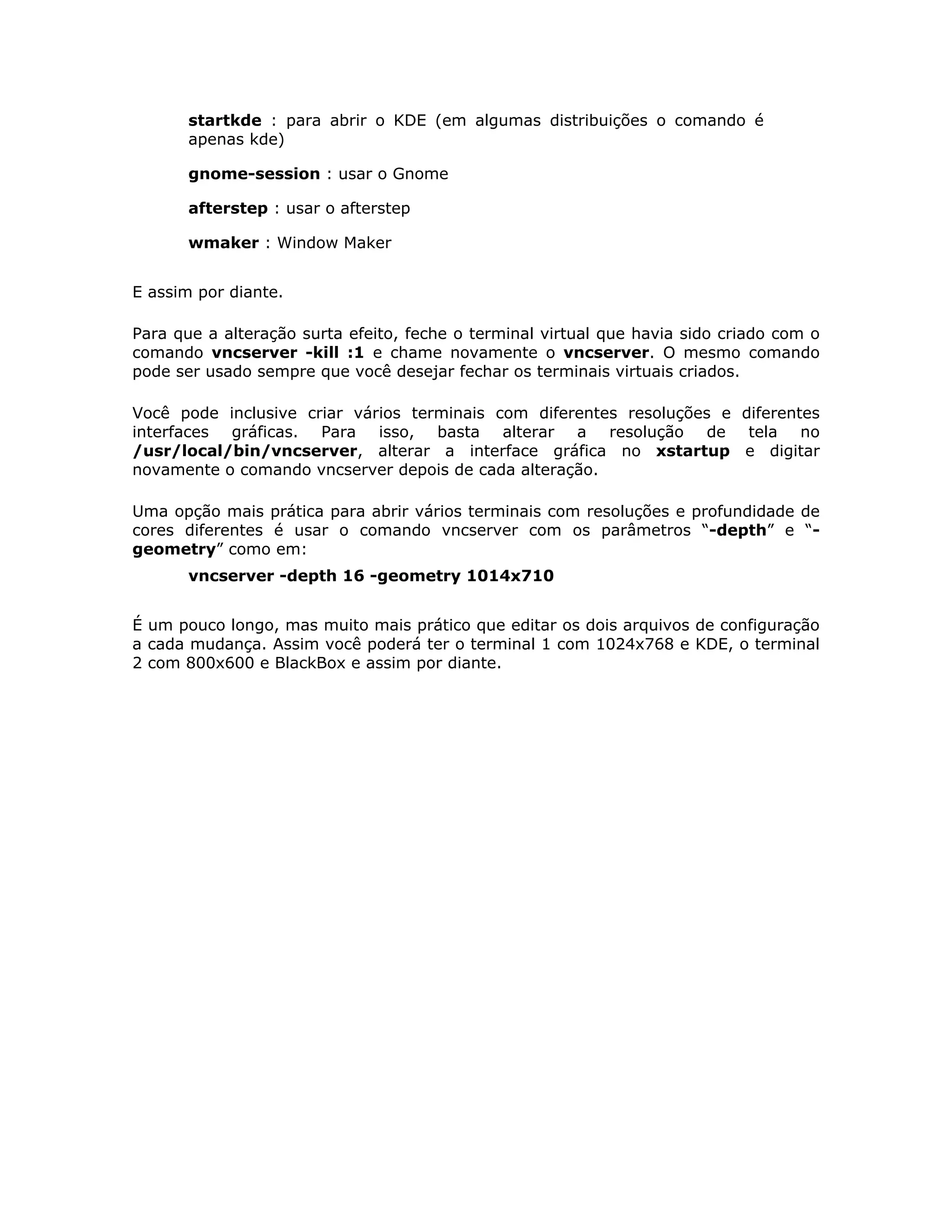 startkde : para abrir o KDE (em algumas distribuições o comando é
       apenas kde)

       gnome-session : usar o Gnome

       afterstep : usar o afterstep

       wmaker : Window Maker


E assim por diante.

Para que a alteração surta efeito, feche o terminal virtual que havia sido criado com o
comando vncserver -kill :1 e chame novamente o vncserver. O mesmo comando
pode ser usado sempre que você desejar fechar os terminais virtuais criados.

Você pode inclusive criar vários terminais com diferentes resoluções e diferentes
interfaces gráficas. Para isso, basta alterar a resolução de tela no
/usr/local/bin/vncserver, alterar a interface gráfica no xstartup e digitar
novamente o comando vncserver depois de cada alteração.

Uma opção mais prática para abrir vários terminais com resoluções e profundidade de
cores diferentes é usar o comando vncserver com os parâmetros “-depth” e “-
geometry” como em:
       vncserver -depth 16 -geometry 1014x710


É um pouco longo, mas muito mais prático que editar os dois arquivos de configuração
a cada mudança. Assim você poderá ter o terminal 1 com 1024x768 e KDE, o terminal
2 com 800x600 e BlackBox e assim por diante.
 
