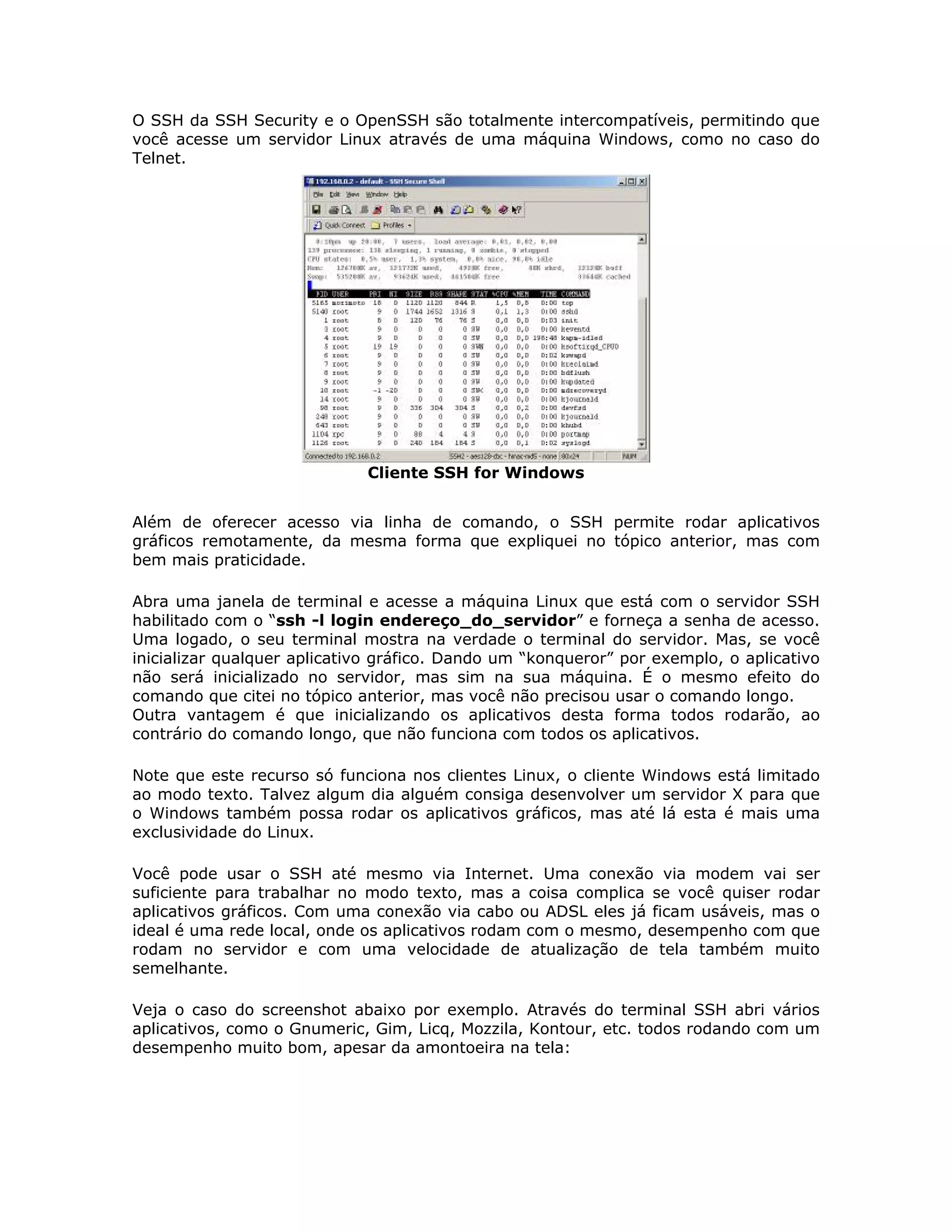 O SSH da SSH Security e o OpenSSH são totalmente intercompatíveis, permitindo que
você acesse um servidor Linux através de uma máquina Windows, como no caso do
Telnet.




                             Cliente SSH for Windows


Além de oferecer acesso via linha de comando, o SSH permite rodar aplicativos
gráficos remotamente, da mesma forma que expliquei no tópico anterior, mas com
bem mais praticidade.

Abra uma janela de terminal e acesse a máquina Linux que está com o servidor SSH
habilitado com o “ssh -l login endereço_do_servidor” e forneça a senha de acesso.
Uma logado, o seu terminal mostra na verdade o terminal do servidor. Mas, se você
inicializar qualquer aplicativo gráfico. Dando um “konqueror” por exemplo, o aplicativo
não será inicializado no servidor, mas sim na sua máquina. É o mesmo efeito do
comando que citei no tópico anterior, mas você não precisou usar o comando longo.
Outra vantagem é que inicializando os aplicativos desta forma todos rodarão, ao
contrário do comando longo, que não funciona com todos os aplicativos.

Note que este recurso só funciona nos clientes Linux, o cliente Windows está limitado
ao modo texto. Talvez algum dia alguém consiga desenvolver um servidor X para que
o Windows também possa rodar os aplicativos gráficos, mas até lá esta é mais uma
exclusividade do Linux.

Você pode usar o SSH até mesmo via Internet. Uma conexão via modem vai ser
suficiente para trabalhar no modo texto, mas a coisa complica se você quiser rodar
aplicativos gráficos. Com uma conexão via cabo ou ADSL eles já ficam usáveis, mas o
ideal é uma rede local, onde os aplicativos rodam com o mesmo, desempenho com que
rodam no servidor e com uma velocidade de atualização de tela também muito
semelhante.

Veja o caso do screenshot abaixo por exemplo. Através do terminal SSH abri vários
aplicativos, como o Gnumeric, Gim, Licq, Mozzila, Kontour, etc. todos rodando com um
desempenho muito bom, apesar da amontoeira na tela:
 