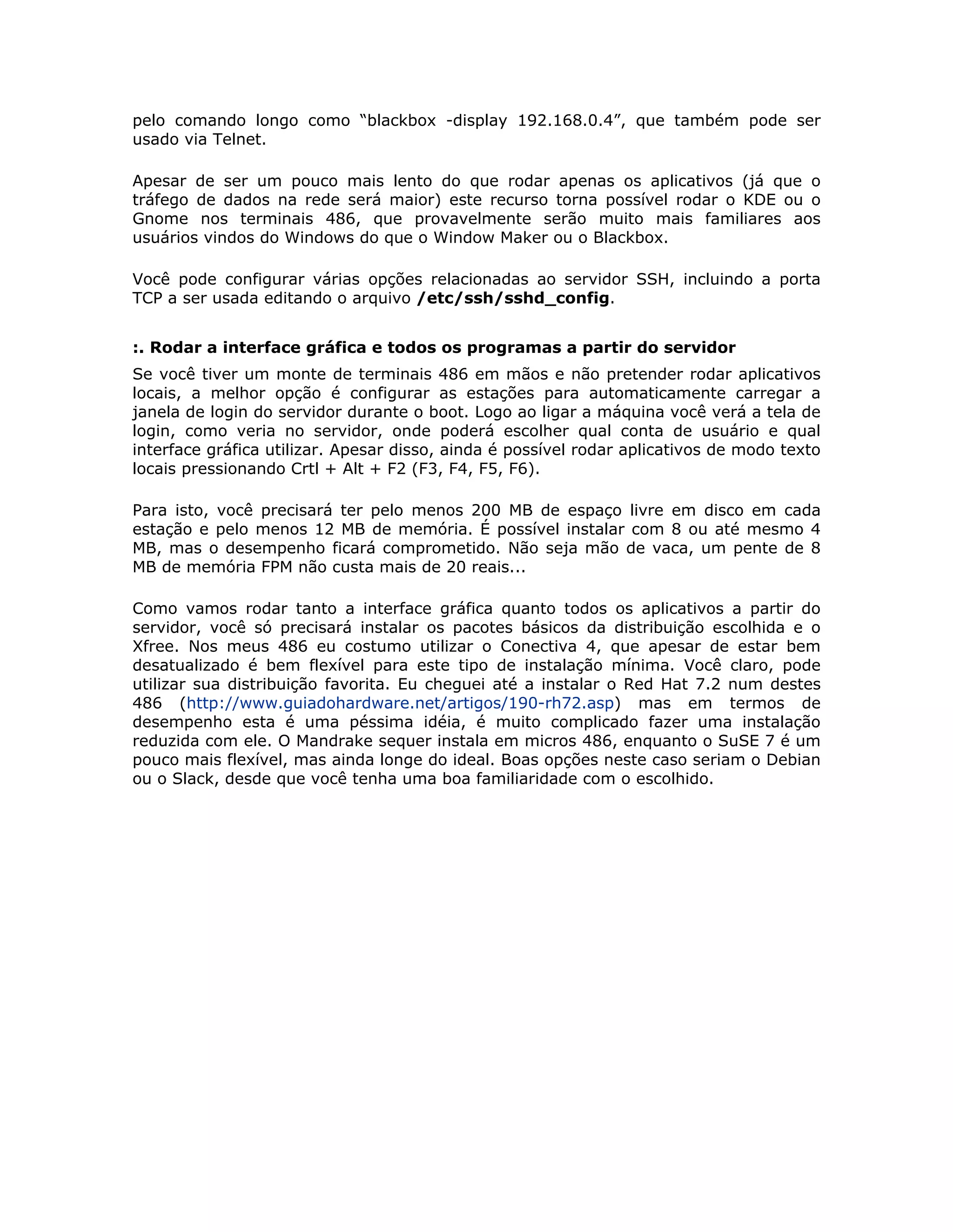 pelo comando longo como “blackbox -display 192.168.0.4”, que também pode ser
usado via Telnet.

Apesar de ser um pouco mais lento do que rodar apenas os aplicativos (já que o
tráfego de dados na rede será maior) este recurso torna possível rodar o KDE ou o
Gnome nos terminais 486, que provavelmente serão muito mais familiares aos
usuários vindos do Windows do que o Window Maker ou o Blackbox.

Você pode configurar várias opções relacionadas ao servidor SSH, incluindo a porta
TCP a ser usada editando o arquivo /etc/ssh/sshd_config.


:. Rodar a interface gráfica e todos os programas a partir do servidor
Se você tiver um monte de terminais 486 em mãos e não pretender rodar aplicativos
locais, a melhor opção é configurar as estações para automaticamente carregar a
janela de login do servidor durante o boot. Logo ao ligar a máquina você verá a tela de
login, como veria no servidor, onde poderá escolher qual conta de usuário e qual
interface gráfica utilizar. Apesar disso, ainda é possível rodar aplicativos de modo texto
locais pressionando Crtl + Alt + F2 (F3, F4, F5, F6).

Para isto, você precisará ter pelo menos 200 MB de espaço livre em disco em cada
estação e pelo menos 12 MB de memória. É possível instalar com 8 ou até mesmo 4
MB, mas o desempenho ficará comprometido. Não seja mão de vaca, um pente de 8
MB de memória FPM não custa mais de 20 reais...

Como vamos rodar tanto a interface gráfica quanto todos os aplicativos a partir do
servidor, você só precisará instalar os pacotes básicos da distribuição escolhida e o
Xfree. Nos meus 486 eu costumo utilizar o Conectiva 4, que apesar de estar bem
desatualizado é bem flexível para este tipo de instalação mínima. Você claro, pode
utilizar sua distribuição favorita. Eu cheguei até a instalar o Red Hat 7.2 num destes
486 (http://www.guiadohardware.net/artigos/190-rh72.asp) mas em termos de
desempenho esta é uma péssima idéia, é muito complicado fazer uma instalação
reduzida com ele. O Mandrake sequer instala em micros 486, enquanto o SuSE 7 é um
pouco mais flexível, mas ainda longe do ideal. Boas opções neste caso seriam o Debian
ou o Slack, desde que você tenha uma boa familiaridade com o escolhido.
 
