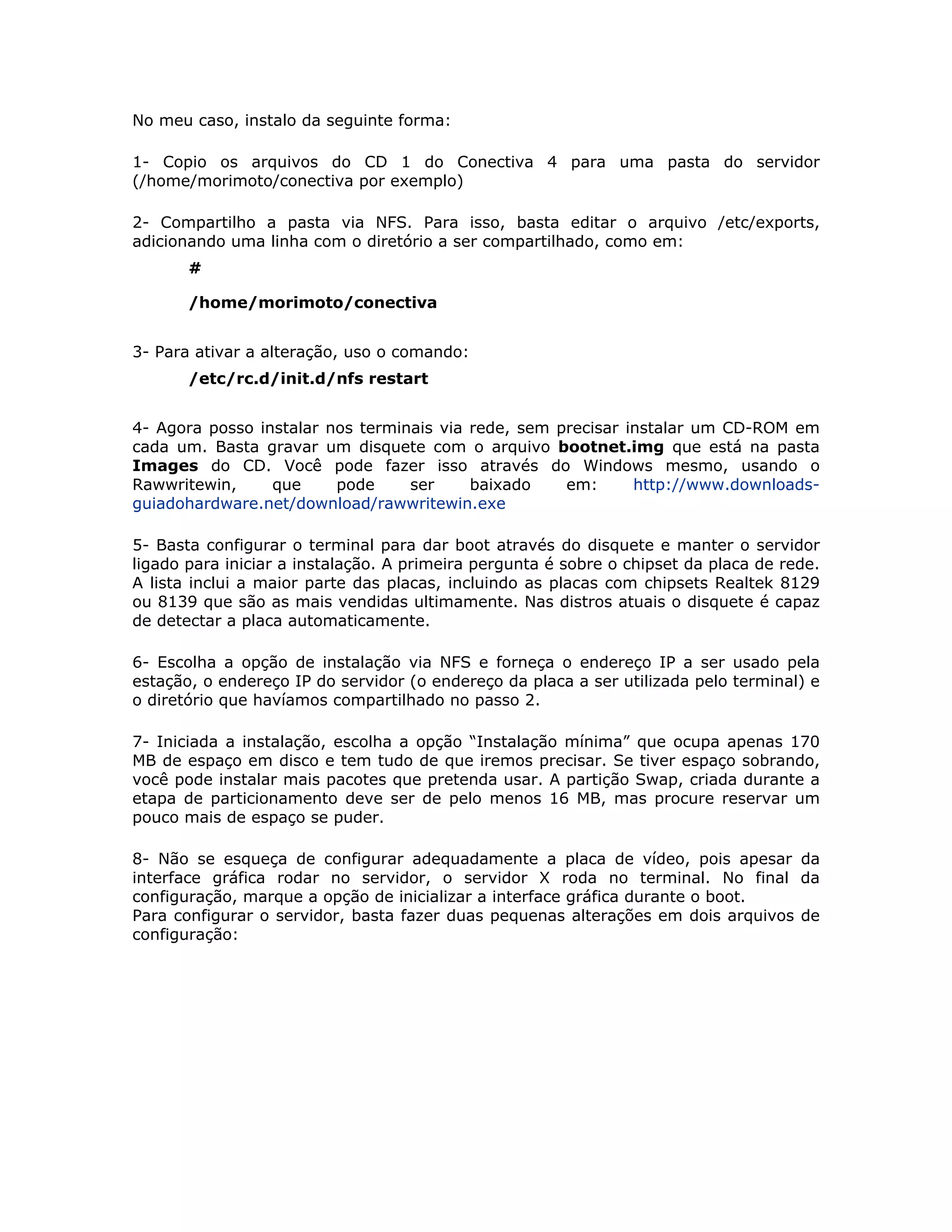 No meu caso, instalo da seguinte forma:

1- Copio os arquivos do CD 1 do Conectiva 4 para uma pasta do servidor
(/home/morimoto/conectiva por exemplo)

2- Compartilho a pasta via NFS. Para isso, basta editar o arquivo /etc/exports,
adicionando uma linha com o diretório a ser compartilhado, como em:
       #

       /home/morimoto/conectiva


3- Para ativar a alteração, uso o comando:
       /etc/rc.d/init.d/nfs restart


4- Agora posso instalar nos terminais via rede, sem precisar instalar um CD-ROM em
cada um. Basta gravar um disquete com o arquivo bootnet.img que está na pasta
Images do CD. Você pode fazer isso através do Windows mesmo, usando o
Rawwritewin,     que     pode     ser     baixado    em:      http://www.downloads-
guiadohardware.net/download/rawwritewin.exe

5- Basta configurar o terminal para dar boot através do disquete e manter o servidor
ligado para iniciar a instalação. A primeira pergunta é sobre o chipset da placa de rede.
A lista inclui a maior parte das placas, incluindo as placas com chipsets Realtek 8129
ou 8139 que são as mais vendidas ultimamente. Nas distros atuais o disquete é capaz
de detectar a placa automaticamente.

6- Escolha a opção de instalação via NFS e forneça o endereço IP a ser usado pela
estação, o endereço IP do servidor (o endereço da placa a ser utilizada pelo terminal) e
o diretório que havíamos compartilhado no passo 2.

7- Iniciada a instalação, escolha a opção “Instalação mínima” que ocupa apenas 170
MB de espaço em disco e tem tudo de que iremos precisar. Se tiver espaço sobrando,
você pode instalar mais pacotes que pretenda usar. A partição Swap, criada durante a
etapa de particionamento deve ser de pelo menos 16 MB, mas procure reservar um
pouco mais de espaço se puder.

8- Não se esqueça de configurar adequadamente a placa de vídeo, pois apesar da
interface gráfica rodar no servidor, o servidor X roda no terminal. No final da
configuração, marque a opção de inicializar a interface gráfica durante o boot.
Para configurar o servidor, basta fazer duas pequenas alterações em dois arquivos de
configuração:
 