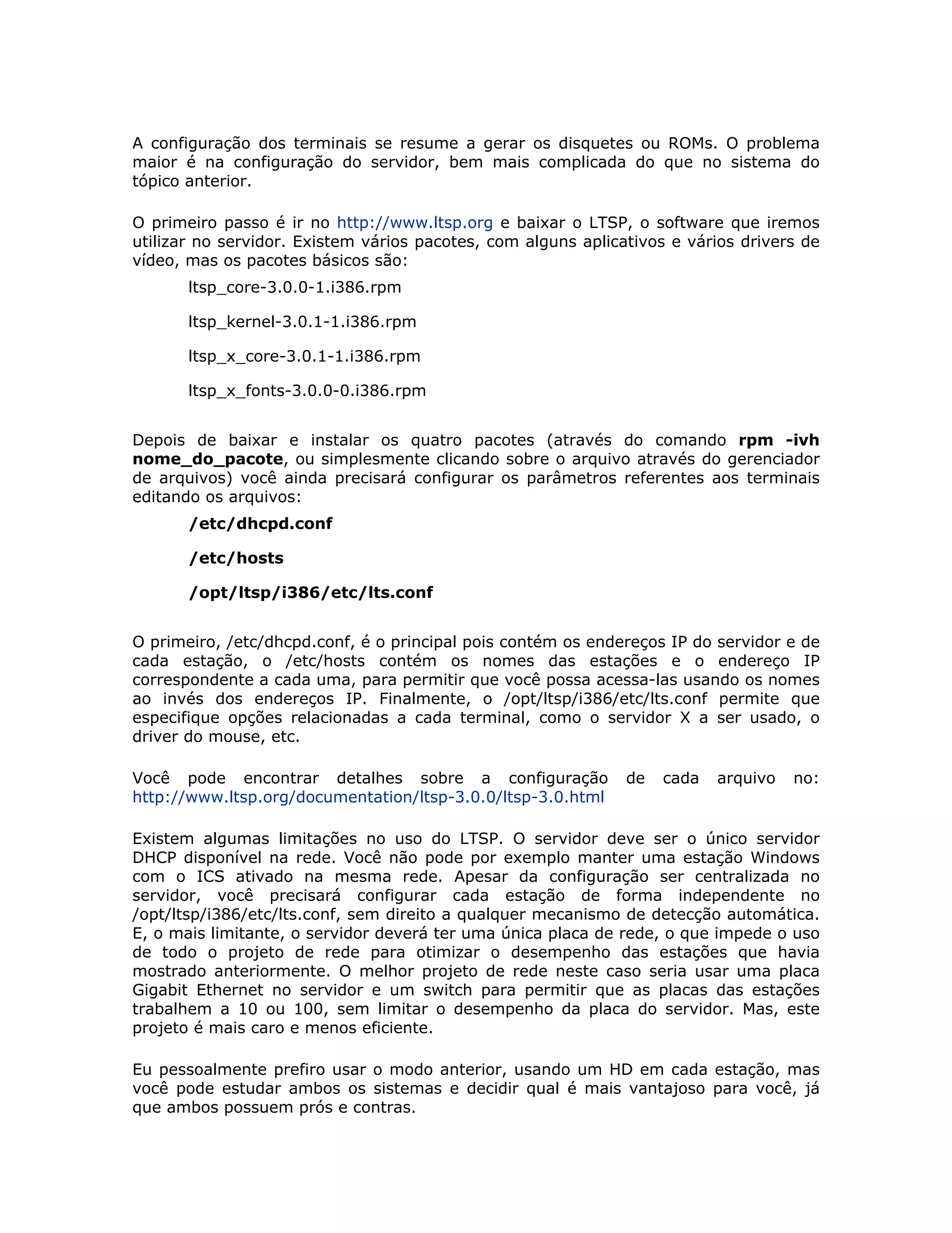 A configuração dos terminais se resume a gerar os disquetes ou ROMs. O problema
maior é na configuração do servidor, bem mais complicada do que no sistema do
tópico anterior.

O primeiro passo é ir no http://www.ltsp.org e baixar o LTSP, o software que iremos
utilizar no servidor. Existem vários pacotes, com alguns aplicativos e vários drivers de
vídeo, mas os pacotes básicos são:
       ltsp_core-3.0.0-1.i386.rpm

       ltsp_kernel-3.0.1-1.i386.rpm

       ltsp_x_core-3.0.1-1.i386.rpm

       ltsp_x_fonts-3.0.0-0.i386.rpm


Depois de baixar e instalar os quatro pacotes (através do comando rpm -ivh
nome_do_pacote, ou simplesmente clicando sobre o arquivo através do gerenciador
de arquivos) você ainda precisará configurar os parâmetros referentes aos terminais
editando os arquivos:
       /etc/dhcpd.conf

       /etc/hosts

       /opt/ltsp/i386/etc/lts.conf


O primeiro, /etc/dhcpd.conf, é o principal pois contém os endereços IP do servidor e de
cada estação, o /etc/hosts contém os nomes das estações e o endereço IP
correspondente a cada uma, para permitir que você possa acessa-las usando os nomes
ao invés dos endereços IP. Finalmente, o /opt/ltsp/i386/etc/lts.conf permite que
especifique opções relacionadas a cada terminal, como o servidor X a ser usado, o
driver do mouse, etc.

Você pode encontrar detalhes sobre a configuração              de   cada   arquivo   no:
http://www.ltsp.org/documentation/ltsp-3.0.0/ltsp-3.0.html

Existem algumas limitações no uso do LTSP. O servidor deve ser o único servidor
DHCP disponível na rede. Você não pode por exemplo manter uma estação Windows
com o ICS ativado na mesma rede. Apesar da configuração ser centralizada no
servidor, você precisará configurar cada estação de forma independente no
/opt/ltsp/i386/etc/lts.conf, sem direito a qualquer mecanismo de detecção automática.
E, o mais limitante, o servidor deverá ter uma única placa de rede, o que impede o uso
de todo o projeto de rede para otimizar o desempenho das estações que havia
mostrado anteriormente. O melhor projeto de rede neste caso seria usar uma placa
Gigabit Ethernet no servidor e um switch para permitir que as placas das estações
trabalhem a 10 ou 100, sem limitar o desempenho da placa do servidor. Mas, este
projeto é mais caro e menos eficiente.

Eu pessoalmente prefiro usar o modo anterior, usando um HD em cada estação, mas
você pode estudar ambos os sistemas e decidir qual é mais vantajoso para você, já
que ambos possuem prós e contras.
 