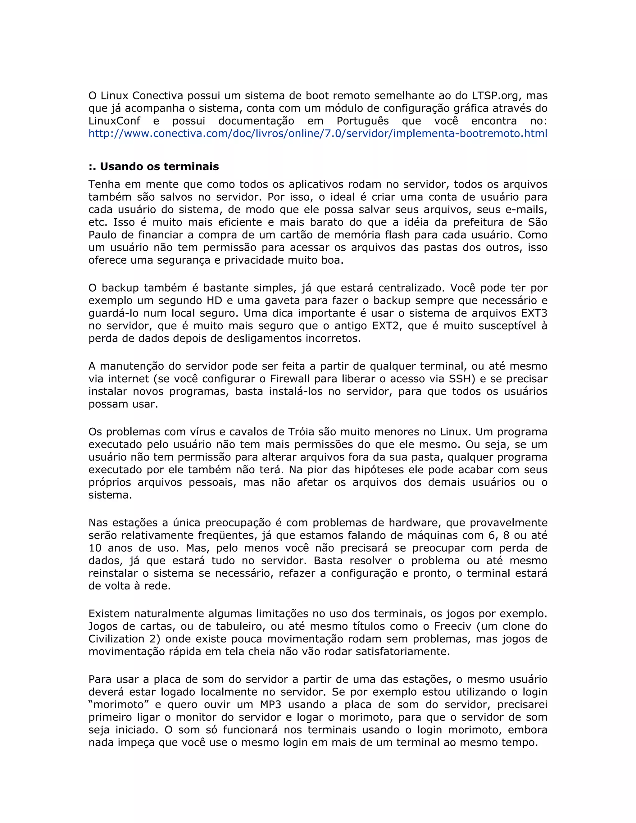 O Linux Conectiva possui um sistema de boot remoto semelhante ao do LTSP.org, mas
que já acompanha o sistema, conta com um módulo de configuração gráfica através do
LinuxConf e possui documentação em Português que você encontra no:
http://www.conectiva.com/doc/livros/online/7.0/servidor/implementa-bootremoto.html


:. Usando os terminais
Tenha em mente que como todos os aplicativos rodam no servidor, todos os arquivos
também são salvos no servidor. Por isso, o ideal é criar uma conta de usuário para
cada usuário do sistema, de modo que ele possa salvar seus arquivos, seus e-mails,
etc. Isso é muito mais eficiente e mais barato do que a idéia da prefeitura de São
Paulo de financiar a compra de um cartão de memória flash para cada usuário. Como
um usuário não tem permissão para acessar os arquivos das pastas dos outros, isso
oferece uma segurança e privacidade muito boa.

O backup também é bastante simples, já que estará centralizado. Você pode ter por
exemplo um segundo HD e uma gaveta para fazer o backup sempre que necessário e
guardá-lo num local seguro. Uma dica importante é usar o sistema de arquivos EXT3
no servidor, que é muito mais seguro que o antigo EXT2, que é muito susceptível à
perda de dados depois de desligamentos incorretos.

A manutenção do servidor pode ser feita a partir de qualquer terminal, ou até mesmo
via internet (se você configurar o Firewall para liberar o acesso via SSH) e se precisar
instalar novos programas, basta instalá-los no servidor, para que todos os usuários
possam usar.

Os problemas com vírus e cavalos de Tróia são muito menores no Linux. Um programa
executado pelo usuário não tem mais permissões do que ele mesmo. Ou seja, se um
usuário não tem permissão para alterar arquivos fora da sua pasta, qualquer programa
executado por ele também não terá. Na pior das hipóteses ele pode acabar com seus
próprios arquivos pessoais, mas não afetar os arquivos dos demais usuários ou o
sistema.

Nas estações a única preocupação é com problemas de hardware, que provavelmente
serão relativamente freqüentes, já que estamos falando de máquinas com 6, 8 ou até
10 anos de uso. Mas, pelo menos você não precisará se preocupar com perda de
dados, já que estará tudo no servidor. Basta resolver o problema ou até mesmo
reinstalar o sistema se necessário, refazer a configuração e pronto, o terminal estará
de volta à rede.

Existem naturalmente algumas limitações no uso dos terminais, os jogos por exemplo.
Jogos de cartas, ou de tabuleiro, ou até mesmo títulos como o Freeciv (um clone do
Civilization 2) onde existe pouca movimentação rodam sem problemas, mas jogos de
movimentação rápida em tela cheia não vão rodar satisfatoriamente.

Para usar a placa de som do servidor a partir de uma das estações, o mesmo usuário
deverá estar logado localmente no servidor. Se por exemplo estou utilizando o login
“morimoto” e quero ouvir um MP3 usando a placa de som do servidor, precisarei
primeiro ligar o monitor do servidor e logar o morimoto, para que o servidor de som
seja iniciado. O som só funcionará nos terminais usando o login morimoto, embora
nada impeça que você use o mesmo login em mais de um terminal ao mesmo tempo.
 