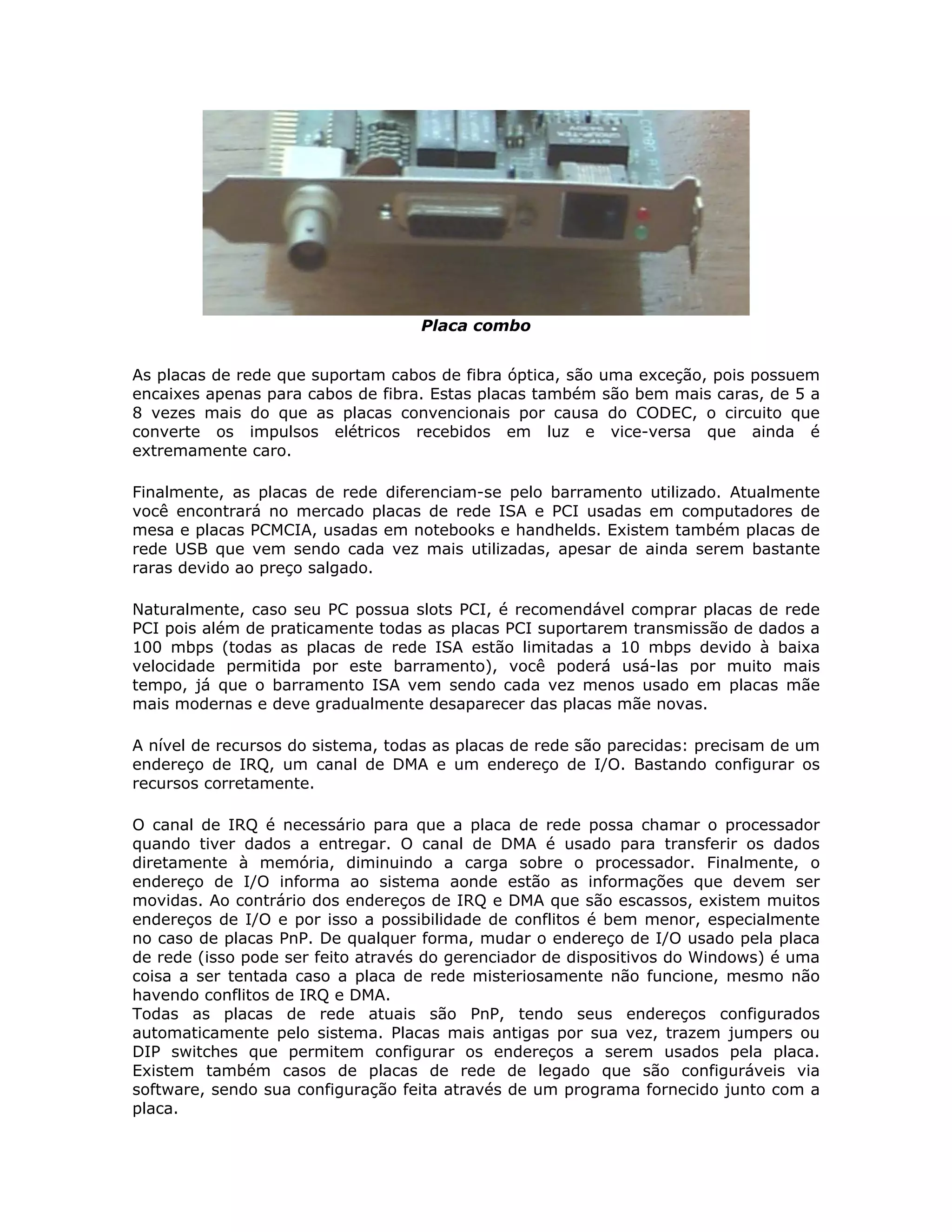 Placa combo


As placas de rede que suportam cabos de fibra óptica, são uma exceção, pois possuem
encaixes apenas para cabos de fibra. Estas placas também são bem mais caras, de 5 a
8 vezes mais do que as placas convencionais por causa do CODEC, o circuito que
converte os impulsos elétricos recebidos em luz e vice-versa que ainda é
extremamente caro.

Finalmente, as placas de rede diferenciam-se pelo barramento utilizado. Atualmente
você encontrará no mercado placas de rede ISA e PCI usadas em computadores de
mesa e placas PCMCIA, usadas em notebooks e handhelds. Existem também placas de
rede USB que vem sendo cada vez mais utilizadas, apesar de ainda serem bastante
raras devido ao preço salgado.

Naturalmente, caso seu PC possua slots PCI, é recomendável comprar placas de rede
PCI pois além de praticamente todas as placas PCI suportarem transmissão de dados a
100 mbps (todas as placas de rede ISA estão limitadas a 10 mbps devido à baixa
velocidade permitida por este barramento), você poderá usá-las por muito mais
tempo, já que o barramento ISA vem sendo cada vez menos usado em placas mãe
mais modernas e deve gradualmente desaparecer das placas mãe novas.

A nível de recursos do sistema, todas as placas de rede são parecidas: precisam de um
endereço de IRQ, um canal de DMA e um endereço de I/O. Bastando configurar os
recursos corretamente.

O canal de IRQ é necessário para que a placa de rede possa chamar o processador
quando tiver dados a entregar. O canal de DMA é usado para transferir os dados
diretamente à memória, diminuindo a carga sobre o processador. Finalmente, o
endereço de I/O informa ao sistema aonde estão as informações que devem ser
movidas. Ao contrário dos endereços de IRQ e DMA que são escassos, existem muitos
endereços de I/O e por isso a possibilidade de conflitos é bem menor, especialmente
no caso de placas PnP. De qualquer forma, mudar o endereço de I/O usado pela placa
de rede (isso pode ser feito através do gerenciador de dispositivos do Windows) é uma
coisa a ser tentada caso a placa de rede misteriosamente não funcione, mesmo não
havendo conflitos de IRQ e DMA.
Todas as placas de rede atuais são PnP, tendo seus endereços configurados
automaticamente pelo sistema. Placas mais antigas por sua vez, trazem jumpers ou
DIP switches que permitem configurar os endereços a serem usados pela placa.
Existem também casos de placas de rede de legado que são configuráveis via
software, sendo sua configuração feita através de um programa fornecido junto com a
placa.
 