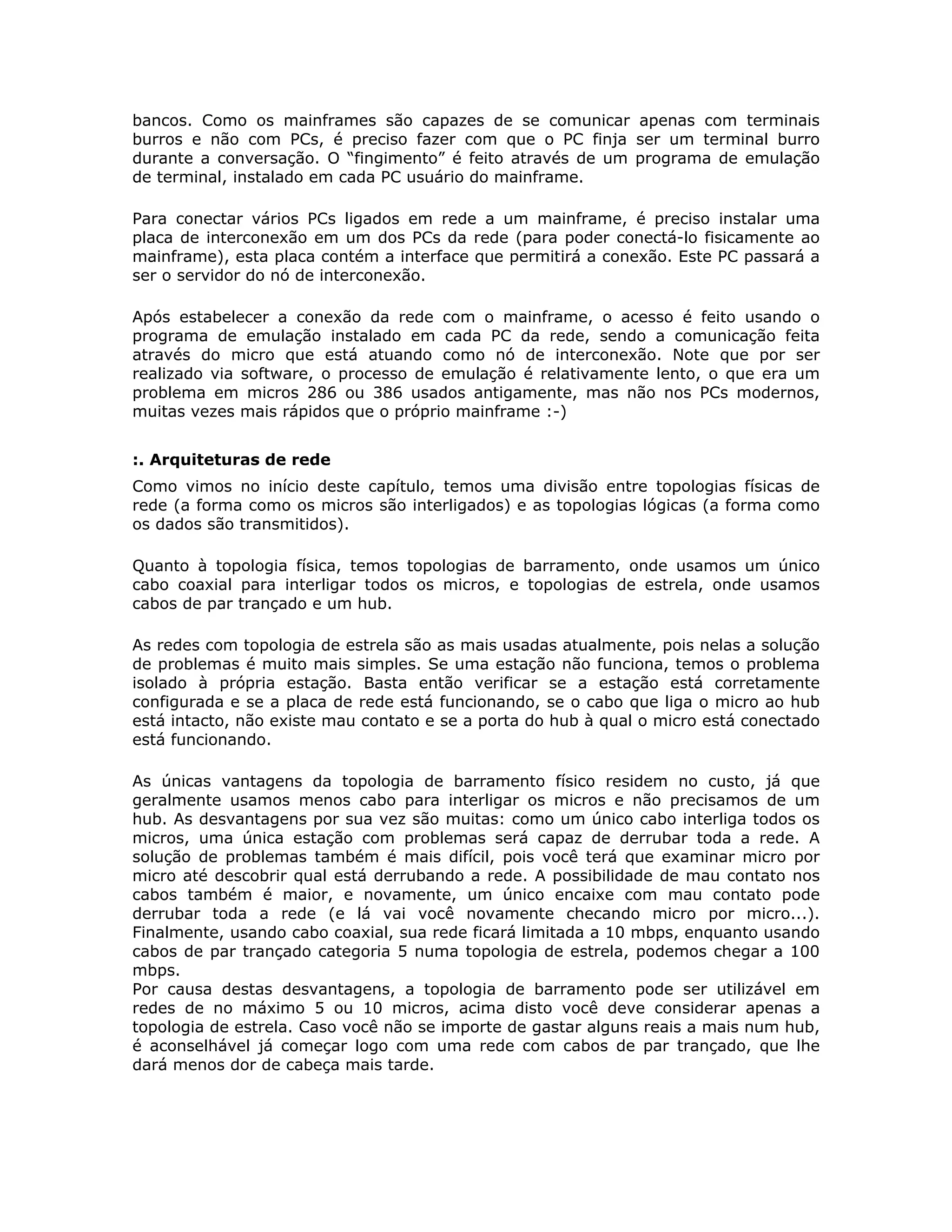 bancos. Como os mainframes são capazes de se comunicar apenas com terminais
burros e não com PCs, é preciso fazer com que o PC finja ser um terminal burro
durante a conversação. O “fingimento” é feito através de um programa de emulação
de terminal, instalado em cada PC usuário do mainframe.

Para conectar vários PCs ligados em rede a um mainframe, é preciso instalar uma
placa de interconexão em um dos PCs da rede (para poder conectá-lo fisicamente ao
mainframe), esta placa contém a interface que permitirá a conexão. Este PC passará a
ser o servidor do nó de interconexão.

Após estabelecer a conexão da rede com o mainframe, o acesso é feito usando o
programa de emulação instalado em cada PC da rede, sendo a comunicação feita
através do micro que está atuando como nó de interconexão. Note que por ser
realizado via software, o processo de emulação é relativamente lento, o que era um
problema em micros 286 ou 386 usados antigamente, mas não nos PCs modernos,
muitas vezes mais rápidos que o próprio mainframe :-)


:. Arquiteturas de rede
Como vimos no início deste capítulo, temos uma divisão entre topologias físicas de
rede (a forma como os micros são interligados) e as topologias lógicas (a forma como
os dados são transmitidos).

Quanto à topologia física, temos topologias de barramento, onde usamos um único
cabo coaxial para interligar todos os micros, e topologias de estrela, onde usamos
cabos de par trançado e um hub.

As redes com topologia de estrela são as mais usadas atualmente, pois nelas a solução
de problemas é muito mais simples. Se uma estação não funciona, temos o problema
isolado à própria estação. Basta então verificar se a estação está corretamente
configurada e se a placa de rede está funcionando, se o cabo que liga o micro ao hub
está intacto, não existe mau contato e se a porta do hub à qual o micro está conectado
está funcionando.

As únicas vantagens da topologia de barramento físico residem no custo, já que
geralmente usamos menos cabo para interligar os micros e não precisamos de um
hub. As desvantagens por sua vez são muitas: como um único cabo interliga todos os
micros, uma única estação com problemas será capaz de derrubar toda a rede. A
solução de problemas também é mais difícil, pois você terá que examinar micro por
micro até descobrir qual está derrubando a rede. A possibilidade de mau contato nos
cabos também é maior, e novamente, um único encaixe com mau contato pode
derrubar toda a rede (e lá vai você novamente checando micro por micro...).
Finalmente, usando cabo coaxial, sua rede ficará limitada a 10 mbps, enquanto usando
cabos de par trançado categoria 5 numa topologia de estrela, podemos chegar a 100
mbps.
Por causa destas desvantagens, a topologia de barramento pode ser utilizável em
redes de no máximo 5 ou 10 micros, acima disto você deve considerar apenas a
topologia de estrela. Caso você não se importe de gastar alguns reais a mais num hub,
é aconselhável já começar logo com uma rede com cabos de par trançado, que lhe
dará menos dor de cabeça mais tarde.
 