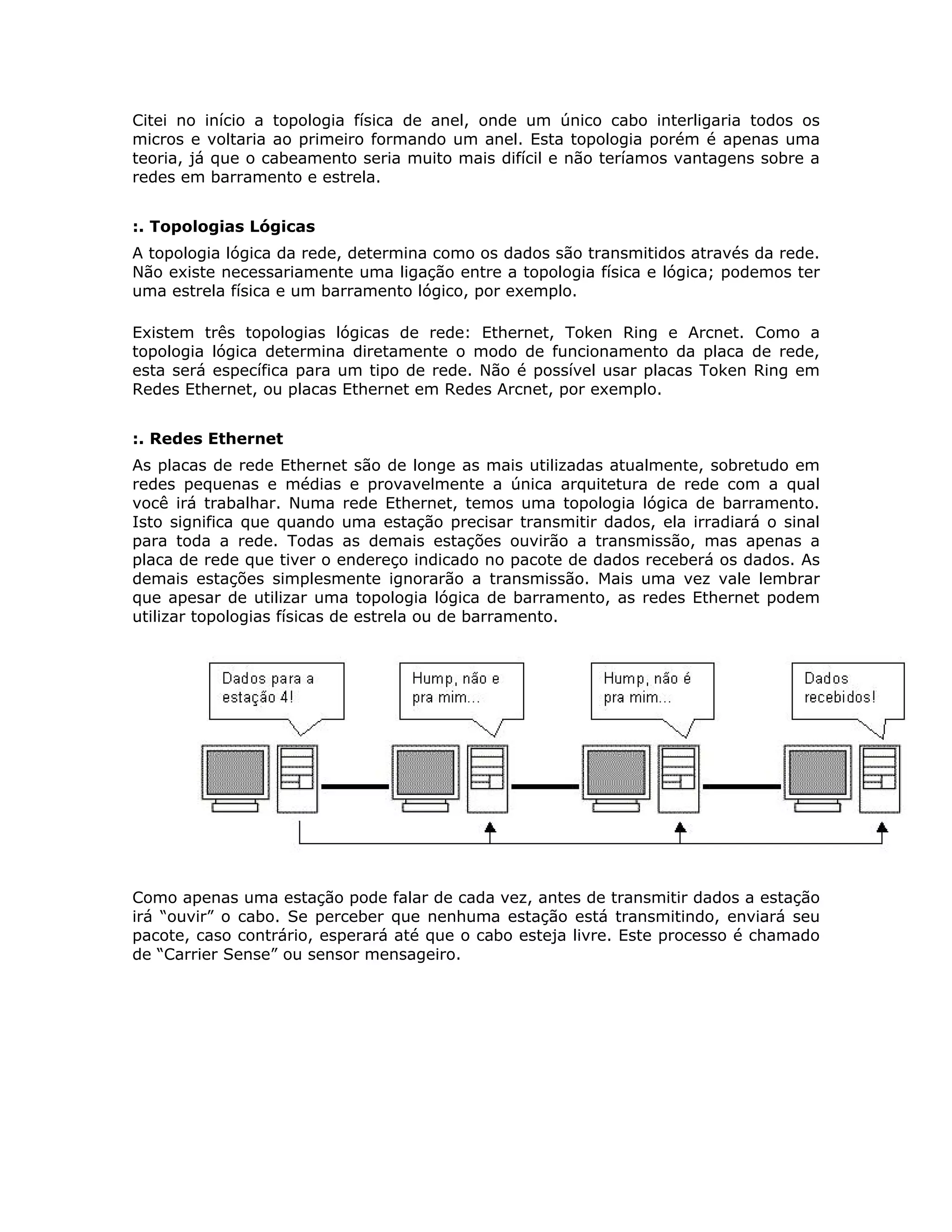 Citei no início a topologia física de anel, onde um único cabo interligaria todos os
micros e voltaria ao primeiro formando um anel. Esta topologia porém é apenas uma
teoria, já que o cabeamento seria muito mais difícil e não teríamos vantagens sobre a
redes em barramento e estrela.


:. Topologias Lógicas
A topologia lógica da rede, determina como os dados são transmitidos através da rede.
Não existe necessariamente uma ligação entre a topologia física e lógica; podemos ter
uma estrela física e um barramento lógico, por exemplo.

Existem três topologias lógicas de rede: Ethernet, Token Ring e Arcnet. Como a
topologia lógica determina diretamente o modo de funcionamento da placa de rede,
esta será específica para um tipo de rede. Não é possível usar placas Token Ring em
Redes Ethernet, ou placas Ethernet em Redes Arcnet, por exemplo.


:. Redes Ethernet
As placas de rede Ethernet são de longe as mais utilizadas atualmente, sobretudo em
redes pequenas e médias e provavelmente a única arquitetura de rede com a qual
você irá trabalhar. Numa rede Ethernet, temos uma topologia lógica de barramento.
Isto significa que quando uma estação precisar transmitir dados, ela irradiará o sinal
para toda a rede. Todas as demais estações ouvirão a transmissão, mas apenas a
placa de rede que tiver o endereço indicado no pacote de dados receberá os dados. As
demais estações simplesmente ignorarão a transmissão. Mais uma vez vale lembrar
que apesar de utilizar uma topologia lógica de barramento, as redes Ethernet podem
utilizar topologias físicas de estrela ou de barramento.




Como apenas uma estação pode falar de cada vez, antes de transmitir dados a estação
irá “ouvir” o cabo. Se perceber que nenhuma estação está transmitindo, enviará seu
pacote, caso contrário, esperará até que o cabo esteja livre. Este processo é chamado
de “Carrier Sense” ou sensor mensageiro.
 