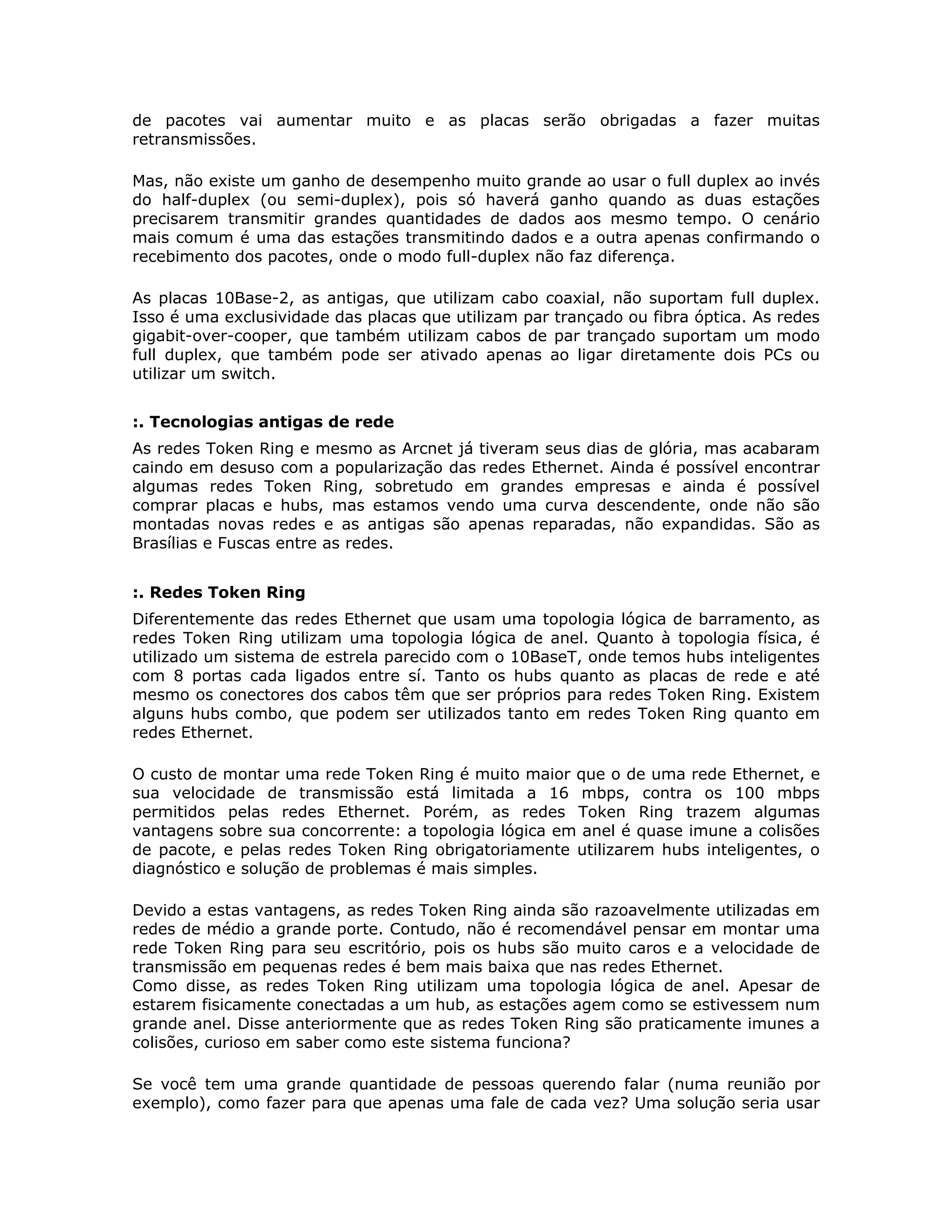 de pacotes vai aumentar muito e as placas serão obrigadas a fazer muitas
retransmissões.

Mas, não existe um ganho de desempenho muito grande ao usar o full duplex ao invés
do half-duplex (ou semi-duplex), pois só haverá ganho quando as duas estações
precisarem transmitir grandes quantidades de dados aos mesmo tempo. O cenário
mais comum é uma das estações transmitindo dados e a outra apenas confirmando o
recebimento dos pacotes, onde o modo full-duplex não faz diferença.

As placas 10Base-2, as antigas, que utilizam cabo coaxial, não suportam full duplex.
Isso é uma exclusividade das placas que utilizam par trançado ou fibra óptica. As redes
gigabit-over-cooper, que também utilizam cabos de par trançado suportam um modo
full duplex, que também pode ser ativado apenas ao ligar diretamente dois PCs ou
utilizar um switch.


:. Tecnologias antigas de rede
As redes Token Ring e mesmo as Arcnet já tiveram seus dias de glória, mas acabaram
caindo em desuso com a popularização das redes Ethernet. Ainda é possível encontrar
algumas redes Token Ring, sobretudo em grandes empresas e ainda é possível
comprar placas e hubs, mas estamos vendo uma curva descendente, onde não são
montadas novas redes e as antigas são apenas reparadas, não expandidas. São as
Brasílias e Fuscas entre as redes.


:. Redes Token Ring
Diferentemente das redes Ethernet que usam uma topologia lógica de barramento, as
redes Token Ring utilizam uma topologia lógica de anel. Quanto à topologia física, é
utilizado um sistema de estrela parecido com o 10BaseT, onde temos hubs inteligentes
com 8 portas cada ligados entre sí. Tanto os hubs quanto as placas de rede e até
mesmo os conectores dos cabos têm que ser próprios para redes Token Ring. Existem
alguns hubs combo, que podem ser utilizados tanto em redes Token Ring quanto em
redes Ethernet.

O custo de montar uma rede Token Ring é muito maior que o de uma rede Ethernet, e
sua velocidade de transmissão está limitada a 16 mbps, contra os 100 mbps
permitidos pelas redes Ethernet. Porém, as redes Token Ring trazem algumas
vantagens sobre sua concorrente: a topologia lógica em anel é quase imune a colisões
de pacote, e pelas redes Token Ring obrigatoriamente utilizarem hubs inteligentes, o
diagnóstico e solução de problemas é mais simples.

Devido a estas vantagens, as redes Token Ring ainda são razoavelmente utilizadas em
redes de médio a grande porte. Contudo, não é recomendável pensar em montar uma
rede Token Ring para seu escritório, pois os hubs são muito caros e a velocidade de
transmissão em pequenas redes é bem mais baixa que nas redes Ethernet.
Como disse, as redes Token Ring utilizam uma topologia lógica de anel. Apesar de
estarem fisicamente conectadas a um hub, as estações agem como se estivessem num
grande anel. Disse anteriormente que as redes Token Ring são praticamente imunes a
colisões, curioso em saber como este sistema funciona?

Se você tem uma grande quantidade de pessoas querendo falar (numa reunião por
exemplo), como fazer para que apenas uma fale de cada vez? Uma solução seria usar
 