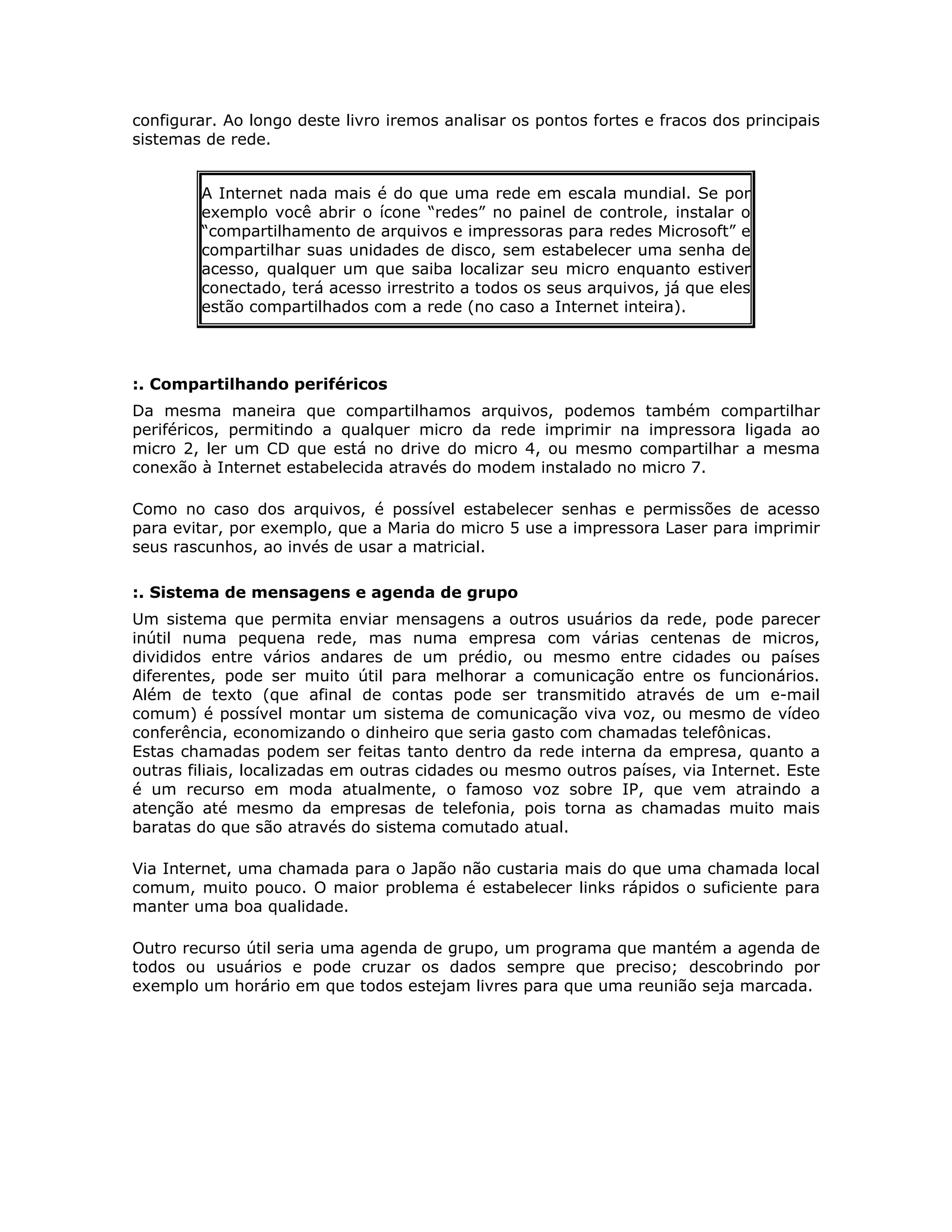 configurar. Ao longo deste livro iremos analisar os pontos fortes e fracos dos principais
sistemas de rede.


        A Internet nada mais é do que uma rede em escala mundial. Se por
        exemplo você abrir o ícone “redes” no painel de controle, instalar o
        “compartilhamento de arquivos e impressoras para redes Microsoft” e
        compartilhar suas unidades de disco, sem estabelecer uma senha de
        acesso, qualquer um que saiba localizar seu micro enquanto estiver
        conectado, terá acesso irrestrito a todos os seus arquivos, já que eles
        estão compartilhados com a rede (no caso a Internet inteira).



:. Compartilhando periféricos
Da mesma maneira que compartilhamos arquivos, podemos também compartilhar
periféricos, permitindo a qualquer micro da rede imprimir na impressora ligada ao
micro 2, ler um CD que está no drive do micro 4, ou mesmo compartilhar a mesma
conexão à Internet estabelecida através do modem instalado no micro 7.

Como no caso dos arquivos, é possível estabelecer senhas e permissões de acesso
para evitar, por exemplo, que a Maria do micro 5 use a impressora Laser para imprimir
seus rascunhos, ao invés de usar a matricial.

:. Sistema de mensagens e agenda de grupo
Um sistema que permita enviar mensagens a outros usuários da rede, pode parecer
inútil numa pequena rede, mas numa empresa com várias centenas de micros,
divididos entre vários andares de um prédio, ou mesmo entre cidades ou países
diferentes, pode ser muito útil para melhorar a comunicação entre os funcionários.
Além de texto (que afinal de contas pode ser transmitido através de um e-mail
comum) é possível montar um sistema de comunicação viva voz, ou mesmo de vídeo
conferência, economizando o dinheiro que seria gasto com chamadas telefônicas.
Estas chamadas podem ser feitas tanto dentro da rede interna da empresa, quanto a
outras filiais, localizadas em outras cidades ou mesmo outros países, via Internet. Este
é um recurso em moda atualmente, o famoso voz sobre IP, que vem atraindo a
atenção até mesmo da empresas de telefonia, pois torna as chamadas muito mais
baratas do que são através do sistema comutado atual.

Via Internet, uma chamada para o Japão não custaria mais do que uma chamada local
comum, muito pouco. O maior problema é estabelecer links rápidos o suficiente para
manter uma boa qualidade.

Outro recurso útil seria uma agenda de grupo, um programa que mantém a agenda de
todos ou usuários e pode cruzar os dados sempre que preciso; descobrindo por
exemplo um horário em que todos estejam livres para que uma reunião seja marcada.
 