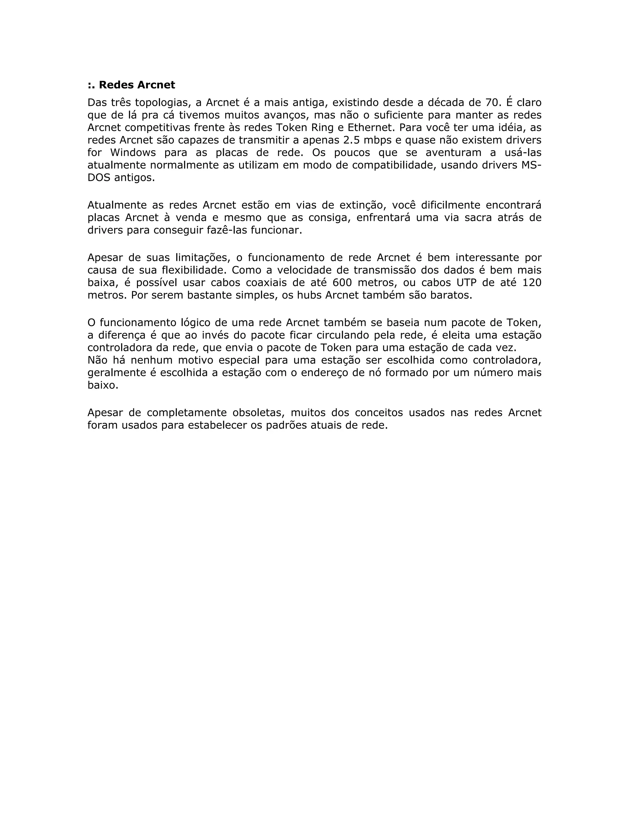 :. Redes Arcnet
Das três topologias, a Arcnet é a mais antiga, existindo desde a década de 70. É claro
que de lá pra cá tivemos muitos avanços, mas não o suficiente para manter as redes
Arcnet competitivas frente às redes Token Ring e Ethernet. Para você ter uma idéia, as
redes Arcnet são capazes de transmitir a apenas 2.5 mbps e quase não existem drivers
for Windows para as placas de rede. Os poucos que se aventuram a usá-las
atualmente normalmente as utilizam em modo de compatibilidade, usando drivers MS-
DOS antigos.

Atualmente as redes Arcnet estão em vias de extinção, você dificilmente encontrará
placas Arcnet à venda e mesmo que as consiga, enfrentará uma via sacra atrás de
drivers para conseguir fazê-las funcionar.

Apesar de suas limitações, o funcionamento de rede Arcnet é bem interessante por
causa de sua flexibilidade. Como a velocidade de transmissão dos dados é bem mais
baixa, é possível usar cabos coaxiais de até 600 metros, ou cabos UTP de até 120
metros. Por serem bastante simples, os hubs Arcnet também são baratos.

O funcionamento lógico de uma rede Arcnet também se baseia num pacote de Token,
a diferença é que ao invés do pacote ficar circulando pela rede, é eleita uma estação
controladora da rede, que envia o pacote de Token para uma estação de cada vez.
Não há nenhum motivo especial para uma estação ser escolhida como controladora,
geralmente é escolhida a estação com o endereço de nó formado por um número mais
baixo.

Apesar de completamente obsoletas, muitos dos conceitos usados nas redes Arcnet
foram usados para estabelecer os padrões atuais de rede.
 
