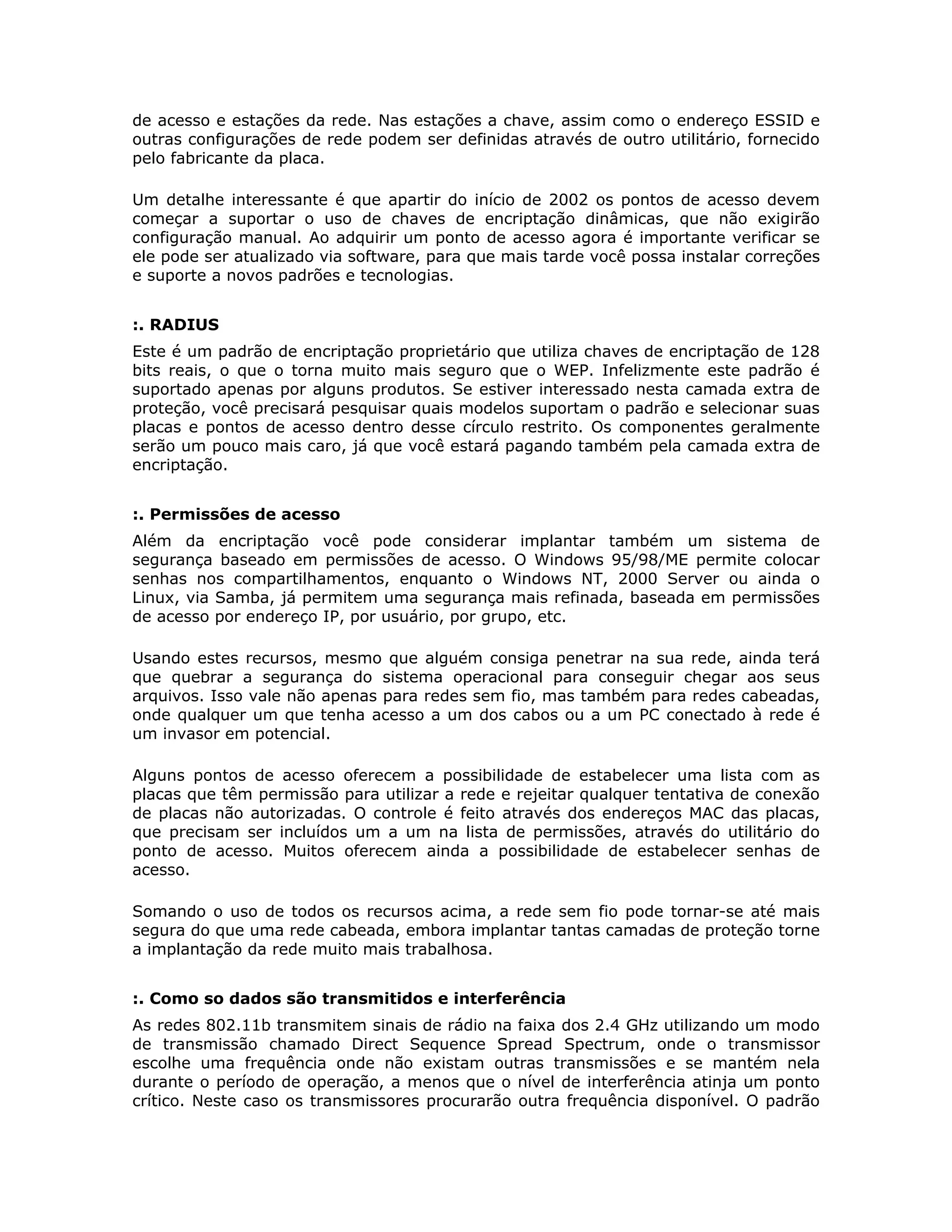 de acesso e estações da rede. Nas estações a chave, assim como o endereço ESSID e
outras configurações de rede podem ser definidas através de outro utilitário, fornecido
pelo fabricante da placa.

Um detalhe interessante é que apartir do início de 2002 os pontos de acesso devem
começar a suportar o uso de chaves de encriptação dinâmicas, que não exigirão
configuração manual. Ao adquirir um ponto de acesso agora é importante verificar se
ele pode ser atualizado via software, para que mais tarde você possa instalar correções
e suporte a novos padrões e tecnologias.


:. RADIUS
Este é um padrão de encriptação proprietário que utiliza chaves de encriptação de 128
bits reais, o que o torna muito mais seguro que o WEP. Infelizmente este padrão é
suportado apenas por alguns produtos. Se estiver interessado nesta camada extra de
proteção, você precisará pesquisar quais modelos suportam o padrão e selecionar suas
placas e pontos de acesso dentro desse círculo restrito. Os componentes geralmente
serão um pouco mais caro, já que você estará pagando também pela camada extra de
encriptação.


:. Permissões de acesso
Além da encriptação você pode considerar implantar também um sistema de
segurança baseado em permissões de acesso. O Windows 95/98/ME permite colocar
senhas nos compartilhamentos, enquanto o Windows NT, 2000 Server ou ainda o
Linux, via Samba, já permitem uma segurança mais refinada, baseada em permissões
de acesso por endereço IP, por usuário, por grupo, etc.

Usando estes recursos, mesmo que alguém consiga penetrar na sua rede, ainda terá
que quebrar a segurança do sistema operacional para conseguir chegar aos seus
arquivos. Isso vale não apenas para redes sem fio, mas também para redes cabeadas,
onde qualquer um que tenha acesso a um dos cabos ou a um PC conectado à rede é
um invasor em potencial.

Alguns pontos de acesso oferecem a possibilidade de estabelecer uma lista com as
placas que têm permissão para utilizar a rede e rejeitar qualquer tentativa de conexão
de placas não autorizadas. O controle é feito através dos endereços MAC das placas,
que precisam ser incluídos um a um na lista de permissões, através do utilitário do
ponto de acesso. Muitos oferecem ainda a possibilidade de estabelecer senhas de
acesso.

Somando o uso de todos os recursos acima, a rede sem fio pode tornar-se até mais
segura do que uma rede cabeada, embora implantar tantas camadas de proteção torne
a implantação da rede muito mais trabalhosa.


:. Como so dados são transmitidos e interferência
As redes 802.11b transmitem sinais de rádio na faixa dos 2.4 GHz utilizando um modo
de transmissão chamado Direct Sequence Spread Spectrum, onde o transmissor
escolhe uma frequência onde não existam outras transmissões e se mantém nela
durante o período de operação, a menos que o nível de interferência atinja um ponto
crítico. Neste caso os transmissores procurarão outra frequência disponível. O padrão
 