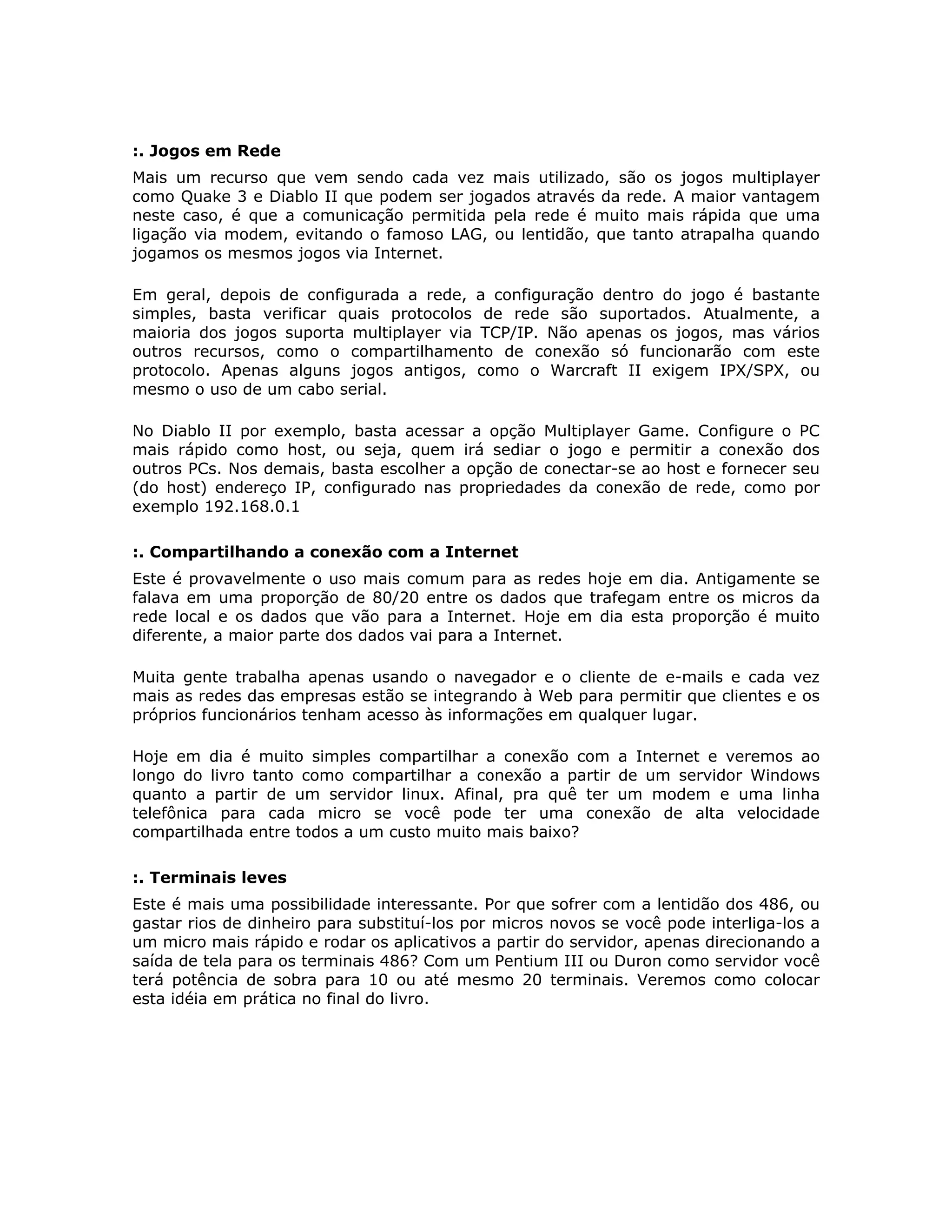 :. Jogos em Rede
Mais um recurso que vem sendo cada vez mais utilizado, são os jogos multiplayer
como Quake 3 e Diablo II que podem ser jogados através da rede. A maior vantagem
neste caso, é que a comunicação permitida pela rede é muito mais rápida que uma
ligação via modem, evitando o famoso LAG, ou lentidão, que tanto atrapalha quando
jogamos os mesmos jogos via Internet.

Em geral, depois de configurada a rede, a configuração dentro do jogo é bastante
simples, basta verificar quais protocolos de rede são suportados. Atualmente, a
maioria dos jogos suporta multiplayer via TCP/IP. Não apenas os jogos, mas vários
outros recursos, como o compartilhamento de conexão só funcionarão com este
protocolo. Apenas alguns jogos antigos, como o Warcraft II exigem IPX/SPX, ou
mesmo o uso de um cabo serial.

No Diablo II por exemplo, basta acessar a opção Multiplayer Game. Configure o PC
mais rápido como host, ou seja, quem irá sediar o jogo e permitir a conexão dos
outros PCs. Nos demais, basta escolher a opção de conectar-se ao host e fornecer seu
(do host) endereço IP, configurado nas propriedades da conexão de rede, como por
exemplo 192.168.0.1

:. Compartilhando a conexão com a Internet
Este é provavelmente o uso mais comum para as redes hoje em dia. Antigamente se
falava em uma proporção de 80/20 entre os dados que trafegam entre os micros da
rede local e os dados que vão para a Internet. Hoje em dia esta proporção é muito
diferente, a maior parte dos dados vai para a Internet.

Muita gente trabalha apenas usando o navegador e o cliente de e-mails e cada vez
mais as redes das empresas estão se integrando à Web para permitir que clientes e os
próprios funcionários tenham acesso às informações em qualquer lugar.

Hoje em dia é muito simples compartilhar a conexão com a Internet e veremos ao
longo do livro tanto como compartilhar a conexão a partir de um servidor Windows
quanto a partir de um servidor linux. Afinal, pra quê ter um modem e uma linha
telefônica para cada micro se você pode ter uma conexão de alta velocidade
compartilhada entre todos a um custo muito mais baixo?

:. Terminais leves
Este é mais uma possibilidade interessante. Por que sofrer com a lentidão dos 486, ou
gastar rios de dinheiro para substituí-los por micros novos se você pode interliga-los a
um micro mais rápido e rodar os aplicativos a partir do servidor, apenas direcionando a
saída de tela para os terminais 486? Com um Pentium III ou Duron como servidor você
terá potência de sobra para 10 ou até mesmo 20 terminais. Veremos como colocar
esta idéia em prática no final do livro.
 