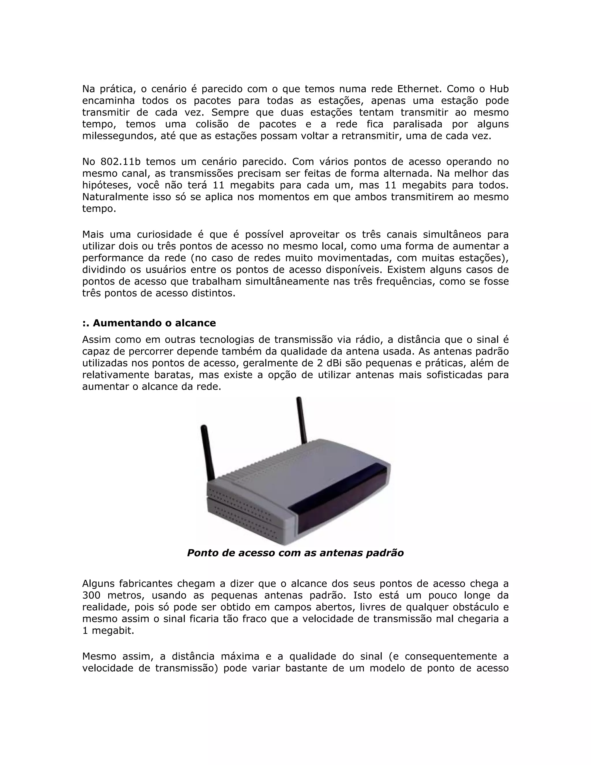 Na prática, o cenário é parecido com o que temos numa rede Ethernet. Como o Hub
encaminha todos os pacotes para todas as estações, apenas uma estação pode
transmitir de cada vez. Sempre que duas estações tentam transmitir ao mesmo
tempo, temos uma colisão de pacotes e a rede fica paralisada por alguns
milessegundos, até que as estações possam voltar a retransmitir, uma de cada vez.

No 802.11b temos um cenário parecido. Com vários pontos de acesso operando no
mesmo canal, as transmissões precisam ser feitas de forma alternada. Na melhor das
hipóteses, você não terá 11 megabits para cada um, mas 11 megabits para todos.
Naturalmente isso só se aplica nos momentos em que ambos transmitirem ao mesmo
tempo.

Mais uma curiosidade é que é possível aproveitar os três canais simultâneos para
utilizar dois ou três pontos de acesso no mesmo local, como uma forma de aumentar a
performance da rede (no caso de redes muito movimentadas, com muitas estações),
dividindo os usuários entre os pontos de acesso disponíveis. Existem alguns casos de
pontos de acesso que trabalham simultâneamente nas três frequências, como se fosse
três pontos de acesso distintos.


:. Aumentando o alcance
Assim como em outras tecnologias de transmissão via rádio, a distância que o sinal é
capaz de percorrer depende também da qualidade da antena usada. As antenas padrão
utilizadas nos pontos de acesso, geralmente de 2 dBi são pequenas e práticas, além de
relativamente baratas, mas existe a opção de utilizar antenas mais sofisticadas para
aumentar o alcance da rede.




                    Ponto de acesso com as antenas padrão


Alguns fabricantes chegam a dizer que o alcance dos seus pontos de acesso chega a
300 metros, usando as pequenas antenas padrão. Isto está um pouco longe da
realidade, pois só pode ser obtido em campos abertos, livres de qualquer obstáculo e
mesmo assim o sinal ficaria tão fraco que a velocidade de transmissão mal chegaria a
1 megabit.

Mesmo assim, a distância máxima e a qualidade do sinal (e consequentemente a
velocidade de transmissão) pode variar bastante de um modelo de ponto de acesso
 