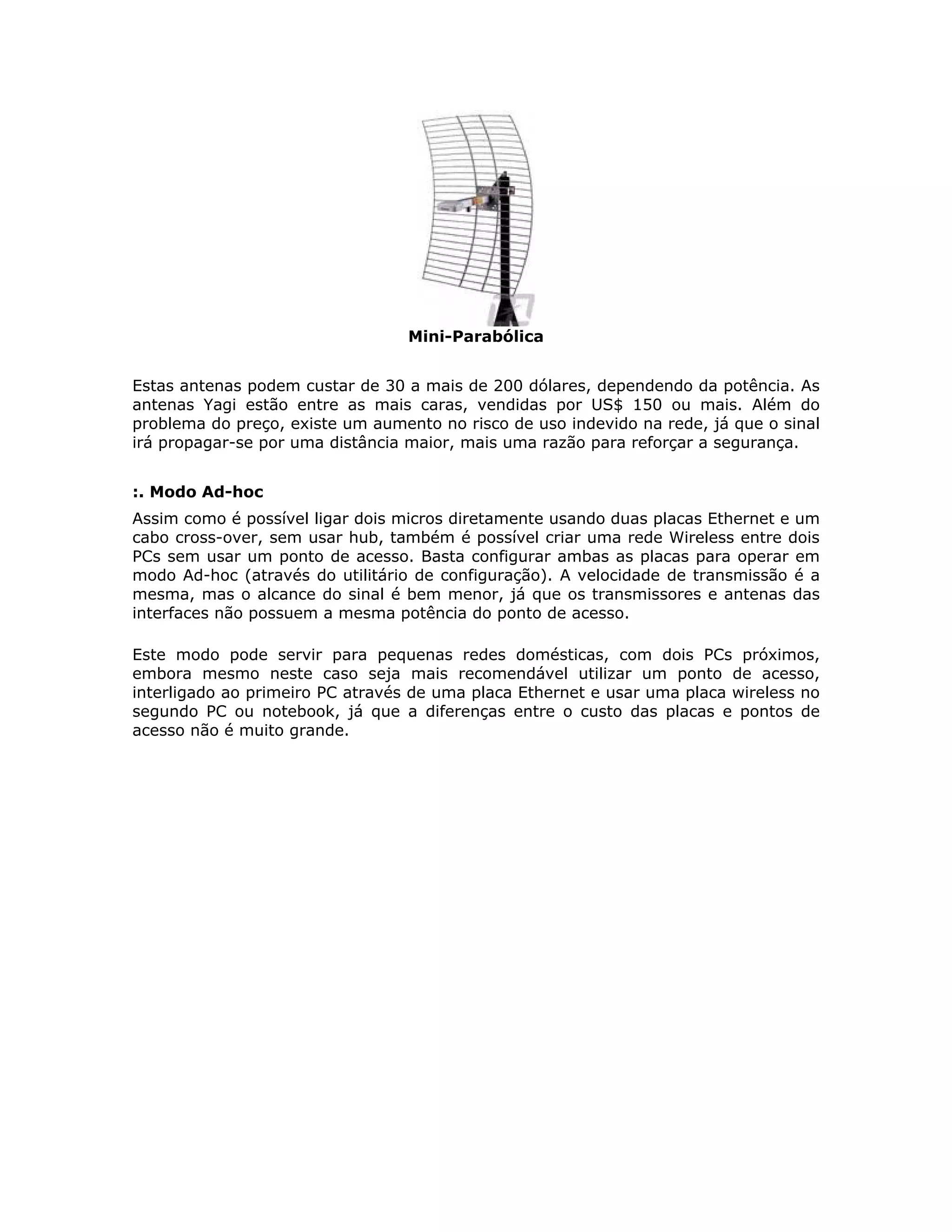 Mini-Parabólica


Estas antenas podem custar de 30 a mais de 200 dólares, dependendo da potência. As
antenas Yagi estão entre as mais caras, vendidas por US$ 150 ou mais. Além do
problema do preço, existe um aumento no risco de uso indevido na rede, já que o sinal
irá propagar-se por uma distância maior, mais uma razão para reforçar a segurança.


:. Modo Ad-hoc
Assim como é possível ligar dois micros diretamente usando duas placas Ethernet e um
cabo cross-over, sem usar hub, também é possível criar uma rede Wireless entre dois
PCs sem usar um ponto de acesso. Basta configurar ambas as placas para operar em
modo Ad-hoc (através do utilitário de configuração). A velocidade de transmissão é a
mesma, mas o alcance do sinal é bem menor, já que os transmissores e antenas das
interfaces não possuem a mesma potência do ponto de acesso.

Este modo pode servir para pequenas redes domésticas, com dois PCs próximos,
embora mesmo neste caso seja mais recomendável utilizar um ponto de acesso,
interligado ao primeiro PC através de uma placa Ethernet e usar uma placa wireless no
segundo PC ou notebook, já que a diferenças entre o custo das placas e pontos de
acesso não é muito grande.
 