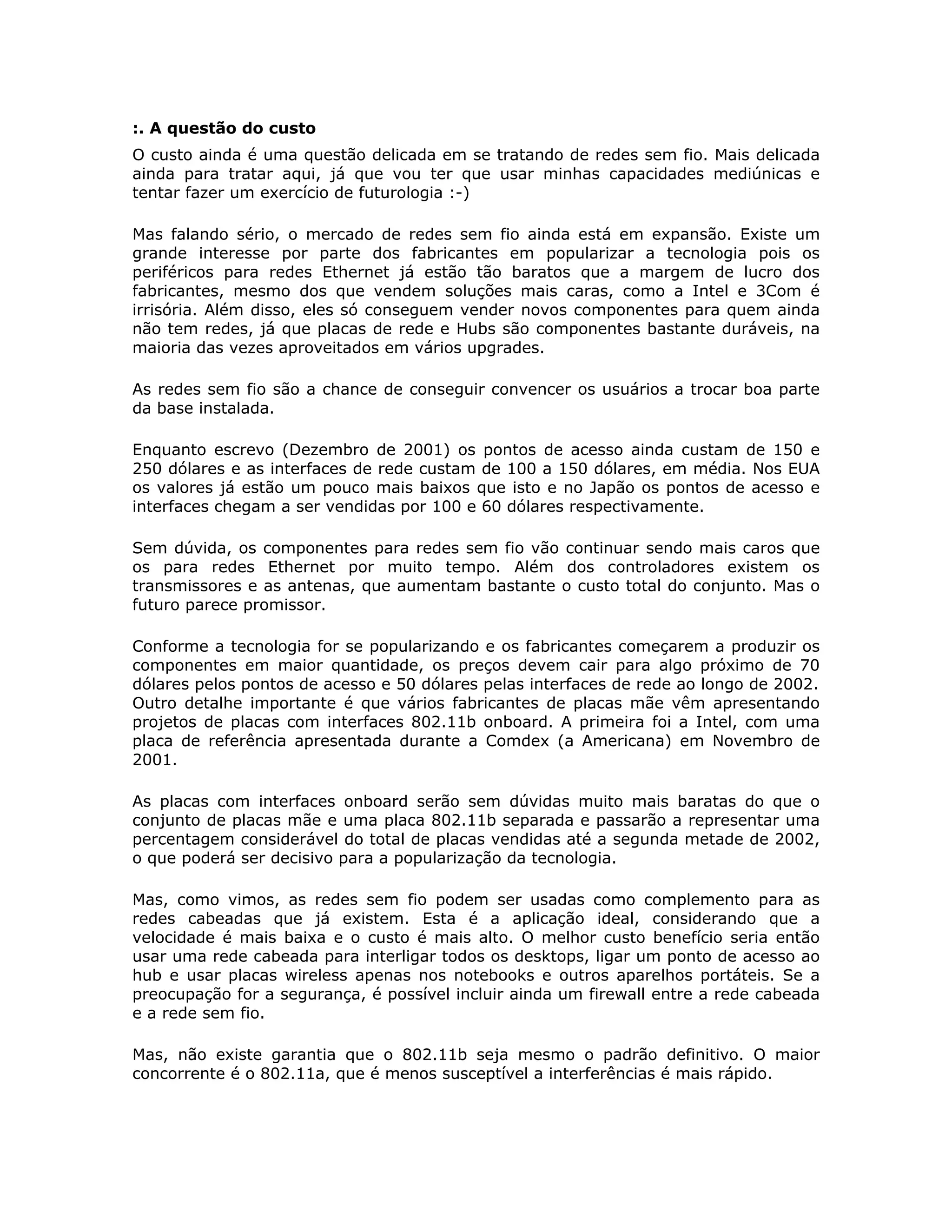 :. A questão do custo
O custo ainda é uma questão delicada em se tratando de redes sem fio. Mais delicada
ainda para tratar aqui, já que vou ter que usar minhas capacidades mediúnicas e
tentar fazer um exercício de futurologia :-)

Mas falando sério, o mercado de redes sem fio ainda está em expansão. Existe um
grande interesse por parte dos fabricantes em popularizar a tecnologia pois os
periféricos para redes Ethernet já estão tão baratos que a margem de lucro dos
fabricantes, mesmo dos que vendem soluções mais caras, como a Intel e 3Com é
irrisória. Além disso, eles só conseguem vender novos componentes para quem ainda
não tem redes, já que placas de rede e Hubs são componentes bastante duráveis, na
maioria das vezes aproveitados em vários upgrades.

As redes sem fio são a chance de conseguir convencer os usuários a trocar boa parte
da base instalada.

Enquanto escrevo (Dezembro de 2001) os pontos de acesso ainda custam de 150 e
250 dólares e as interfaces de rede custam de 100 a 150 dólares, em média. Nos EUA
os valores já estão um pouco mais baixos que isto e no Japão os pontos de acesso e
interfaces chegam a ser vendidas por 100 e 60 dólares respectivamente.

Sem dúvida, os componentes para redes sem fio vão continuar sendo mais caros que
os para redes Ethernet por muito tempo. Além dos controladores existem os
transmissores e as antenas, que aumentam bastante o custo total do conjunto. Mas o
futuro parece promissor.

Conforme a tecnologia for se popularizando e os fabricantes começarem a produzir os
componentes em maior quantidade, os preços devem cair para algo próximo de 70
dólares pelos pontos de acesso e 50 dólares pelas interfaces de rede ao longo de 2002.
Outro detalhe importante é que vários fabricantes de placas mãe vêm apresentando
projetos de placas com interfaces 802.11b onboard. A primeira foi a Intel, com uma
placa de referência apresentada durante a Comdex (a Americana) em Novembro de
2001.

As placas com interfaces onboard serão sem dúvidas muito mais baratas do que o
conjunto de placas mãe e uma placa 802.11b separada e passarão a representar uma
percentagem considerável do total de placas vendidas até a segunda metade de 2002,
o que poderá ser decisivo para a popularização da tecnologia.

Mas, como vimos, as redes sem fio podem ser usadas como complemento para as
redes cabeadas que já existem. Esta é a aplicação ideal, considerando que a
velocidade é mais baixa e o custo é mais alto. O melhor custo benefício seria então
usar uma rede cabeada para interligar todos os desktops, ligar um ponto de acesso ao
hub e usar placas wireless apenas nos notebooks e outros aparelhos portáteis. Se a
preocupação for a segurança, é possível incluir ainda um firewall entre a rede cabeada
e a rede sem fio.

Mas, não existe garantia que o 802.11b seja mesmo o padrão definitivo. O maior
concorrente é o 802.11a, que é menos susceptível a interferências é mais rápido.
 