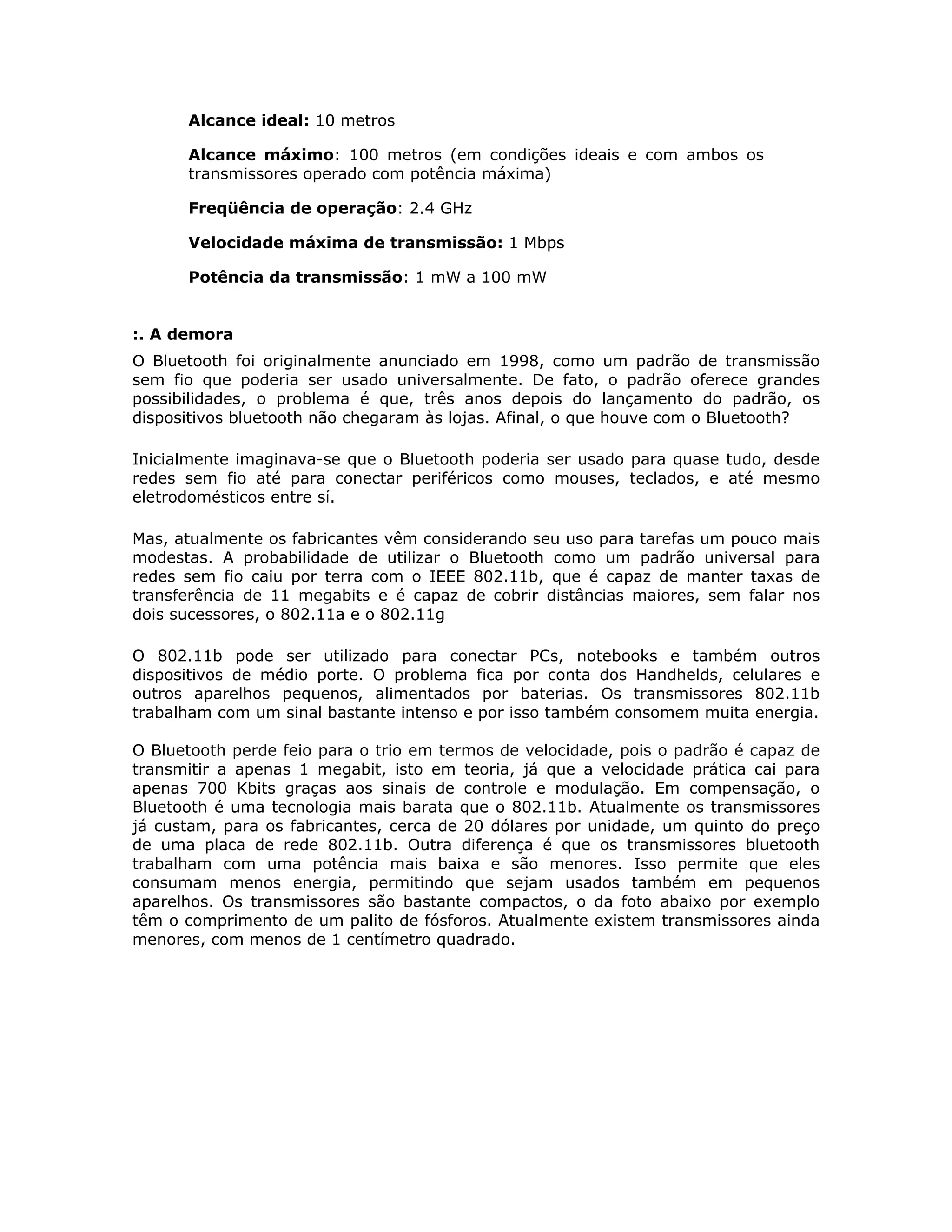 Alcance ideal: 10 metros

      Alcance máximo: 100 metros (em condições ideais e com ambos os
      transmissores operado com potência máxima)

      Freqüência de operação: 2.4 GHz

      Velocidade máxima de transmissão: 1 Mbps

      Potência da transmissão: 1 mW a 100 mW


:. A demora
O Bluetooth foi originalmente anunciado em 1998, como um padrão de transmissão
sem fio que poderia ser usado universalmente. De fato, o padrão oferece grandes
possibilidades, o problema é que, três anos depois do lançamento do padrão, os
dispositivos bluetooth não chegaram às lojas. Afinal, o que houve com o Bluetooth?

Inicialmente imaginava-se que o Bluetooth poderia ser usado para quase tudo, desde
redes sem fio até para conectar periféricos como mouses, teclados, e até mesmo
eletrodomésticos entre sí.

Mas, atualmente os fabricantes vêm considerando seu uso para tarefas um pouco mais
modestas. A probabilidade de utilizar o Bluetooth como um padrão universal para
redes sem fio caiu por terra com o IEEE 802.11b, que é capaz de manter taxas de
transferência de 11 megabits e é capaz de cobrir distâncias maiores, sem falar nos
dois sucessores, o 802.11a e o 802.11g

O 802.11b pode ser utilizado para conectar PCs, notebooks e também outros
dispositivos de médio porte. O problema fica por conta dos Handhelds, celulares e
outros aparelhos pequenos, alimentados por baterias. Os transmissores 802.11b
trabalham com um sinal bastante intenso e por isso também consomem muita energia.

O Bluetooth perde feio para o trio em termos de velocidade, pois o padrão é capaz de
transmitir a apenas 1 megabit, isto em teoria, já que a velocidade prática cai para
apenas 700 Kbits graças aos sinais de controle e modulação. Em compensação, o
Bluetooth é uma tecnologia mais barata que o 802.11b. Atualmente os transmissores
já custam, para os fabricantes, cerca de 20 dólares por unidade, um quinto do preço
de uma placa de rede 802.11b. Outra diferença é que os transmissores bluetooth
trabalham com uma potência mais baixa e são menores. Isso permite que eles
consumam menos energia, permitindo que sejam usados também em pequenos
aparelhos. Os transmissores são bastante compactos, o da foto abaixo por exemplo
têm o comprimento de um palito de fósforos. Atualmente existem transmissores ainda
menores, com menos de 1 centímetro quadrado.
 