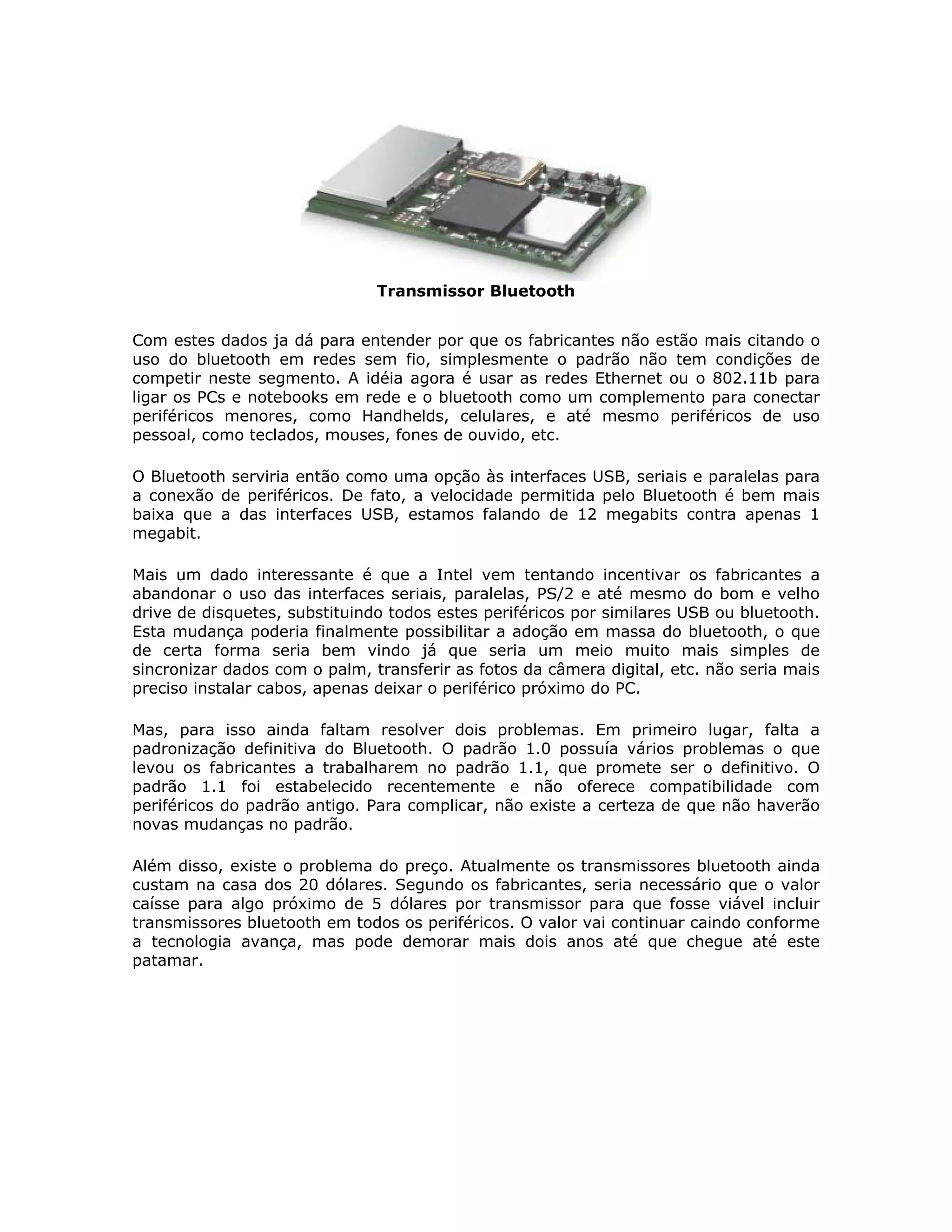 Transmissor Bluetooth


Com estes dados ja dá para entender por que os fabricantes não estão mais citando o
uso do bluetooth em redes sem fio, simplesmente o padrão não tem condições de
competir neste segmento. A idéia agora é usar as redes Ethernet ou o 802.11b para
ligar os PCs e notebooks em rede e o bluetooth como um complemento para conectar
periféricos menores, como Handhelds, celulares, e até mesmo periféricos de uso
pessoal, como teclados, mouses, fones de ouvido, etc.

O Bluetooth serviria então como uma opção às interfaces USB, seriais e paralelas para
a conexão de periféricos. De fato, a velocidade permitida pelo Bluetooth é bem mais
baixa que a das interfaces USB, estamos falando de 12 megabits contra apenas 1
megabit.

Mais um dado interessante é que a Intel vem tentando incentivar os fabricantes a
abandonar o uso das interfaces seriais, paralelas, PS/2 e até mesmo do bom e velho
drive de disquetes, substituindo todos estes periféricos por similares USB ou bluetooth.
Esta mudança poderia finalmente possibilitar a adoção em massa do bluetooth, o que
de certa forma seria bem vindo já que seria um meio muito mais simples de
sincronizar dados com o palm, transferir as fotos da câmera digital, etc. não seria mais
preciso instalar cabos, apenas deixar o periférico próximo do PC.

Mas, para isso ainda faltam resolver dois problemas. Em primeiro lugar, falta a
padronização definitiva do Bluetooth. O padrão 1.0 possuía vários problemas o que
levou os fabricantes a trabalharem no padrão 1.1, que promete ser o definitivo. O
padrão 1.1 foi estabelecido recentemente e não oferece compatibilidade com
periféricos do padrão antigo. Para complicar, não existe a certeza de que não haverão
novas mudanças no padrão.

Além disso, existe o problema do preço. Atualmente os transmissores bluetooth ainda
custam na casa dos 20 dólares. Segundo os fabricantes, seria necessário que o valor
caísse para algo próximo de 5 dólares por transmissor para que fosse viável incluir
transmissores bluetooth em todos os periféricos. O valor vai continuar caindo conforme
a tecnologia avança, mas pode demorar mais dois anos até que chegue até este
patamar.
 