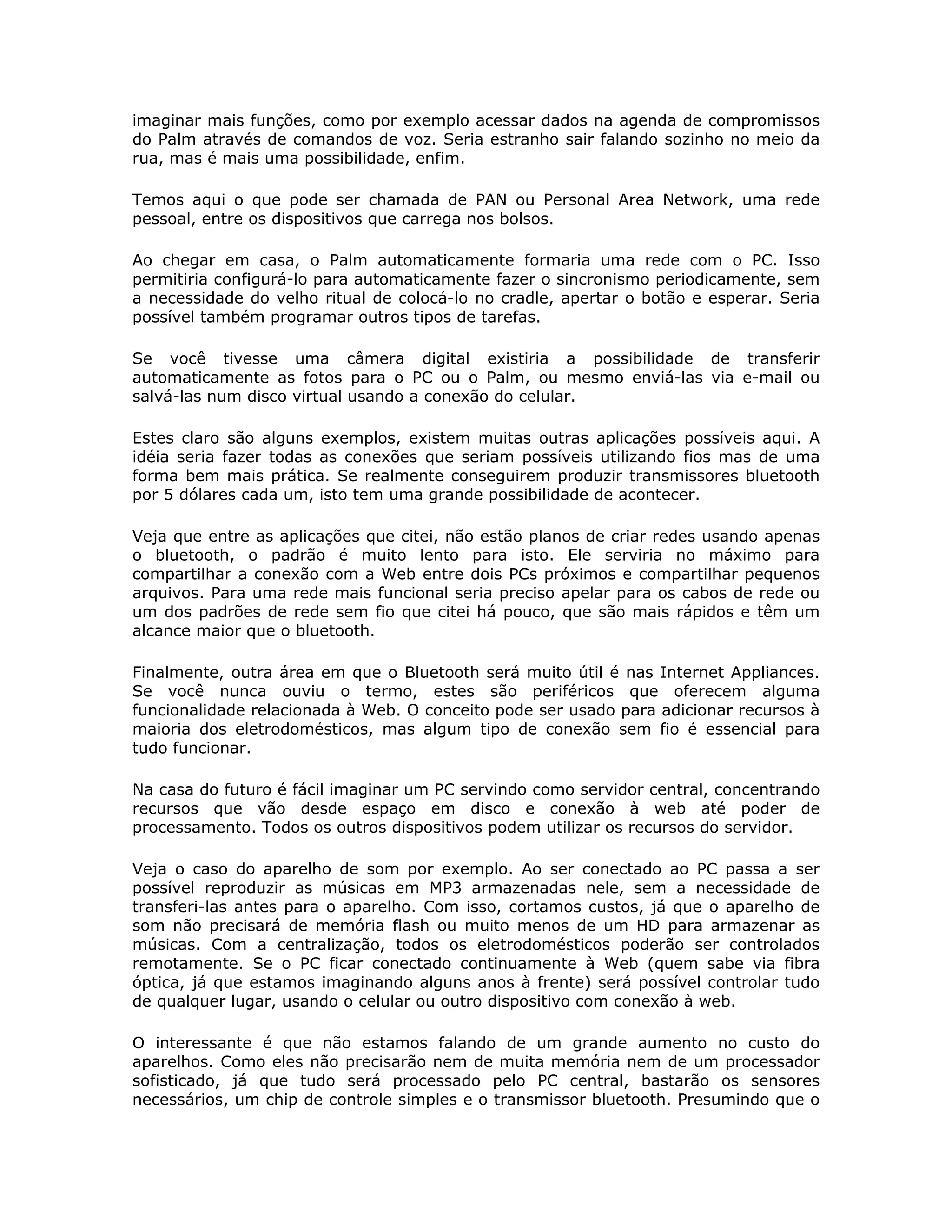 imaginar mais funções, como por exemplo acessar dados na agenda de compromissos
do Palm através de comandos de voz. Seria estranho sair falando sozinho no meio da
rua, mas é mais uma possibilidade, enfim.

Temos aqui o que pode ser chamada de PAN ou Personal Area Network, uma rede
pessoal, entre os dispositivos que carrega nos bolsos.

Ao chegar em casa, o Palm automaticamente formaria uma rede com o PC. Isso
permitiria configurá-lo para automaticamente fazer o sincronismo periodicamente, sem
a necessidade do velho ritual de colocá-lo no cradle, apertar o botão e esperar. Seria
possível também programar outros tipos de tarefas.

Se você tivesse uma câmera digital existiria a possibilidade de transferir
automaticamente as fotos para o PC ou o Palm, ou mesmo enviá-las via e-mail ou
salvá-las num disco virtual usando a conexão do celular.

Estes claro são alguns exemplos, existem muitas outras aplicações possíveis aqui. A
idéia seria fazer todas as conexões que seriam possíveis utilizando fios mas de uma
forma bem mais prática. Se realmente conseguirem produzir transmissores bluetooth
por 5 dólares cada um, isto tem uma grande possibilidade de acontecer.

Veja que entre as aplicações que citei, não estão planos de criar redes usando apenas
o bluetooth, o padrão é muito lento para isto. Ele serviria no máximo para
compartilhar a conexão com a Web entre dois PCs próximos e compartilhar pequenos
arquivos. Para uma rede mais funcional seria preciso apelar para os cabos de rede ou
um dos padrões de rede sem fio que citei há pouco, que são mais rápidos e têm um
alcance maior que o bluetooth.

Finalmente, outra área em que o Bluetooth será muito útil é nas Internet Appliances.
Se você nunca ouviu o termo, estes são periféricos que oferecem alguma
funcionalidade relacionada à Web. O conceito pode ser usado para adicionar recursos à
maioria dos eletrodomésticos, mas algum tipo de conexão sem fio é essencial para
tudo funcionar.

Na casa do futuro é fácil imaginar um PC servindo como servidor central, concentrando
recursos que vão desde espaço em disco e conexão à web até poder de
processamento. Todos os outros dispositivos podem utilizar os recursos do servidor.

Veja o caso do aparelho de som por exemplo. Ao ser conectado ao PC passa a ser
possível reproduzir as músicas em MP3 armazenadas nele, sem a necessidade de
transferi-las antes para o aparelho. Com isso, cortamos custos, já que o aparelho de
som não precisará de memória flash ou muito menos de um HD para armazenar as
músicas. Com a centralização, todos os eletrodomésticos poderão ser controlados
remotamente. Se o PC ficar conectado continuamente à Web (quem sabe via fibra
óptica, já que estamos imaginando alguns anos à frente) será possível controlar tudo
de qualquer lugar, usando o celular ou outro dispositivo com conexão à web.

O interessante é que não estamos falando de um grande aumento no custo do
aparelhos. Como eles não precisarão nem de muita memória nem de um processador
sofisticado, já que tudo será processado pelo PC central, bastarão os sensores
necessários, um chip de controle simples e o transmissor bluetooth. Presumindo que o
 