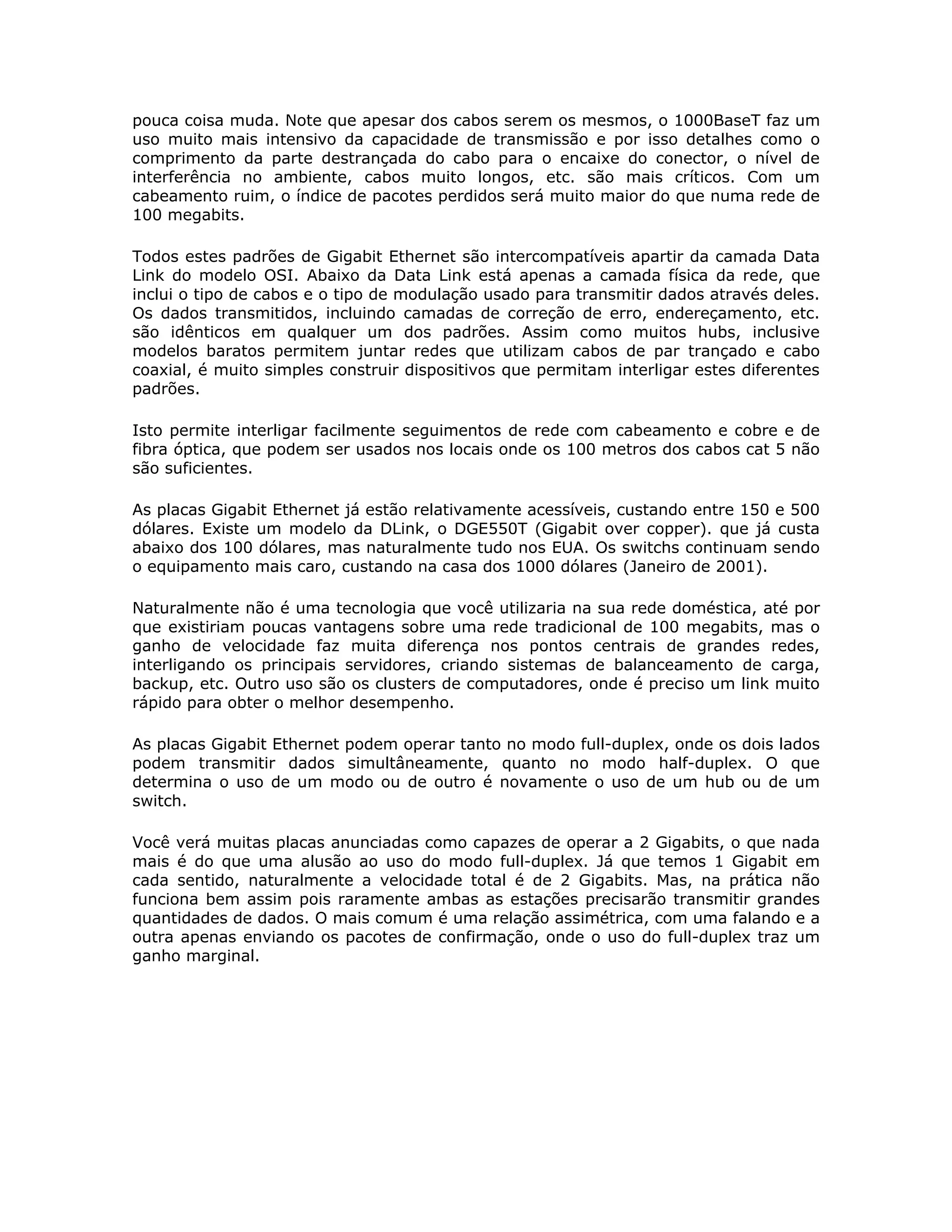 pouca coisa muda. Note que apesar dos cabos serem os mesmos, o 1000BaseT faz um
uso muito mais intensivo da capacidade de transmissão e por isso detalhes como o
comprimento da parte destrançada do cabo para o encaixe do conector, o nível de
interferência no ambiente, cabos muito longos, etc. são mais críticos. Com um
cabeamento ruim, o índice de pacotes perdidos será muito maior do que numa rede de
100 megabits.

Todos estes padrões de Gigabit Ethernet são intercompatíveis apartir da camada Data
Link do modelo OSI. Abaixo da Data Link está apenas a camada física da rede, que
inclui o tipo de cabos e o tipo de modulação usado para transmitir dados através deles.
Os dados transmitidos, incluindo camadas de correção de erro, endereçamento, etc.
são idênticos em qualquer um dos padrões. Assim como muitos hubs, inclusive
modelos baratos permitem juntar redes que utilizam cabos de par trançado e cabo
coaxial, é muito simples construir dispositivos que permitam interligar estes diferentes
padrões.

Isto permite interligar facilmente seguimentos de rede com cabeamento e cobre e de
fibra óptica, que podem ser usados nos locais onde os 100 metros dos cabos cat 5 não
são suficientes.

As placas Gigabit Ethernet já estão relativamente acessíveis, custando entre 150 e 500
dólares. Existe um modelo da DLink, o DGE550T (Gigabit over copper). que já custa
abaixo dos 100 dólares, mas naturalmente tudo nos EUA. Os switchs continuam sendo
o equipamento mais caro, custando na casa dos 1000 dólares (Janeiro de 2001).

Naturalmente não é uma tecnologia que você utilizaria na sua rede doméstica, até por
que existiriam poucas vantagens sobre uma rede tradicional de 100 megabits, mas o
ganho de velocidade faz muita diferença nos pontos centrais de grandes redes,
interligando os principais servidores, criando sistemas de balanceamento de carga,
backup, etc. Outro uso são os clusters de computadores, onde é preciso um link muito
rápido para obter o melhor desempenho.

As placas Gigabit Ethernet podem operar tanto no modo full-duplex, onde os dois lados
podem transmitir dados simultâneamente, quanto no modo half-duplex. O que
determina o uso de um modo ou de outro é novamente o uso de um hub ou de um
switch.

Você verá muitas placas anunciadas como capazes de operar a 2 Gigabits, o que nada
mais é do que uma alusão ao uso do modo full-duplex. Já que temos 1 Gigabit em
cada sentido, naturalmente a velocidade total é de 2 Gigabits. Mas, na prática não
funciona bem assim pois raramente ambas as estações precisarão transmitir grandes
quantidades de dados. O mais comum é uma relação assimétrica, com uma falando e a
outra apenas enviando os pacotes de confirmação, onde o uso do full-duplex traz um
ganho marginal.
 