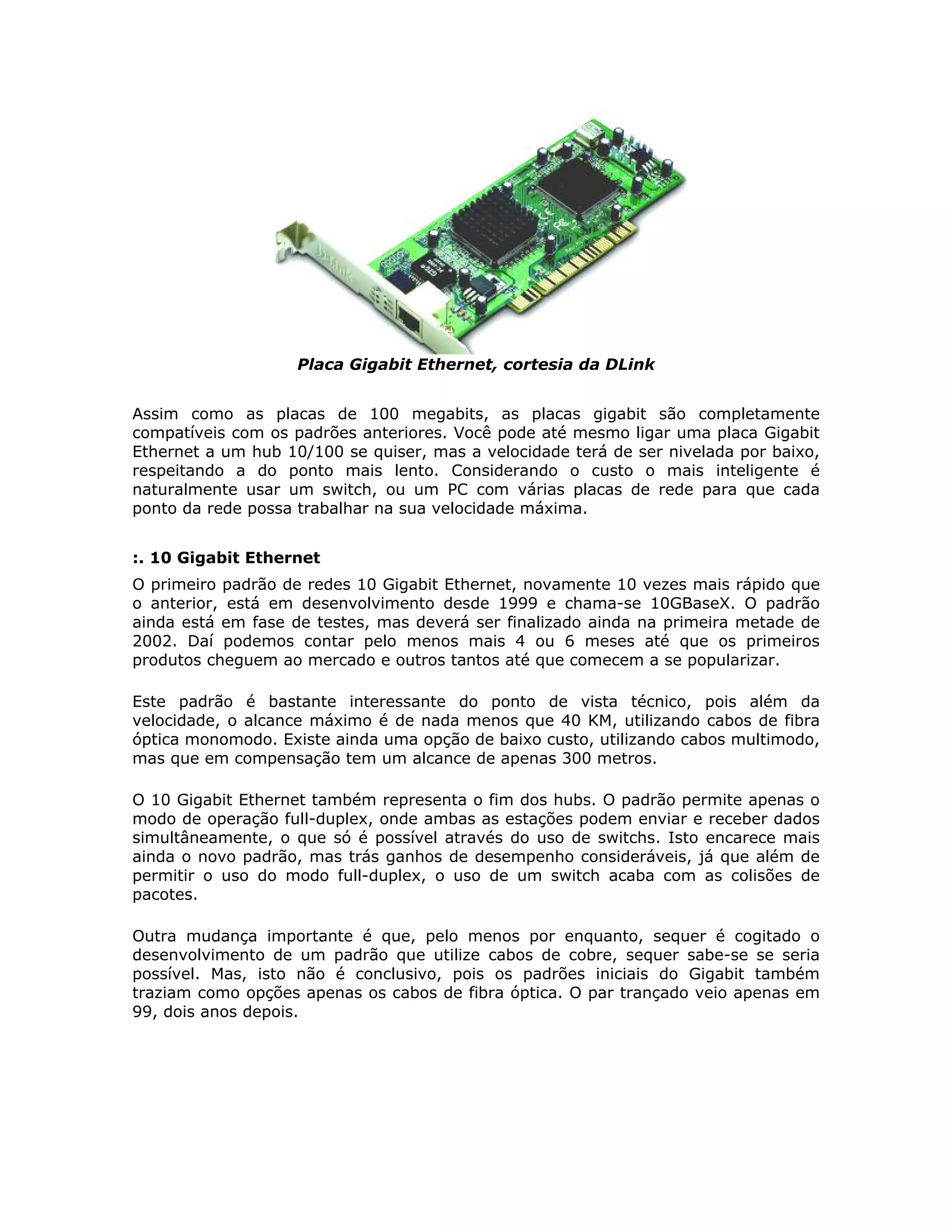 Placa Gigabit Ethernet, cortesia da DLink


Assim como as placas de 100 megabits, as placas gigabit são completamente
compatíveis com os padrões anteriores. Você pode até mesmo ligar uma placa Gigabit
Ethernet a um hub 10/100 se quiser, mas a velocidade terá de ser nivelada por baixo,
respeitando a do ponto mais lento. Considerando o custo o mais inteligente é
naturalmente usar um switch, ou um PC com várias placas de rede para que cada
ponto da rede possa trabalhar na sua velocidade máxima.


:. 10 Gigabit Ethernet
O primeiro padrão de redes 10 Gigabit Ethernet, novamente 10 vezes mais rápido que
o anterior, está em desenvolvimento desde 1999 e chama-se 10GBaseX. O padrão
ainda está em fase de testes, mas deverá ser finalizado ainda na primeira metade de
2002. Daí podemos contar pelo menos mais 4 ou 6 meses até que os primeiros
produtos cheguem ao mercado e outros tantos até que comecem a se popularizar.

Este padrão é bastante interessante do ponto de vista técnico, pois além da
velocidade, o alcance máximo é de nada menos que 40 KM, utilizando cabos de fibra
óptica monomodo. Existe ainda uma opção de baixo custo, utilizando cabos multimodo,
mas que em compensação tem um alcance de apenas 300 metros.

O 10 Gigabit Ethernet também representa o fim dos hubs. O padrão permite apenas o
modo de operação full-duplex, onde ambas as estações podem enviar e receber dados
simultâneamente, o que só é possível através do uso de switchs. Isto encarece mais
ainda o novo padrão, mas trás ganhos de desempenho consideráveis, já que além de
permitir o uso do modo full-duplex, o uso de um switch acaba com as colisões de
pacotes.

Outra mudança importante é que, pelo menos por enquanto, sequer é cogitado o
desenvolvimento de um padrão que utilize cabos de cobre, sequer sabe-se se seria
possível. Mas, isto não é conclusivo, pois os padrões iniciais do Gigabit também
traziam como opções apenas os cabos de fibra óptica. O par trançado veio apenas em
99, dois anos depois.
 