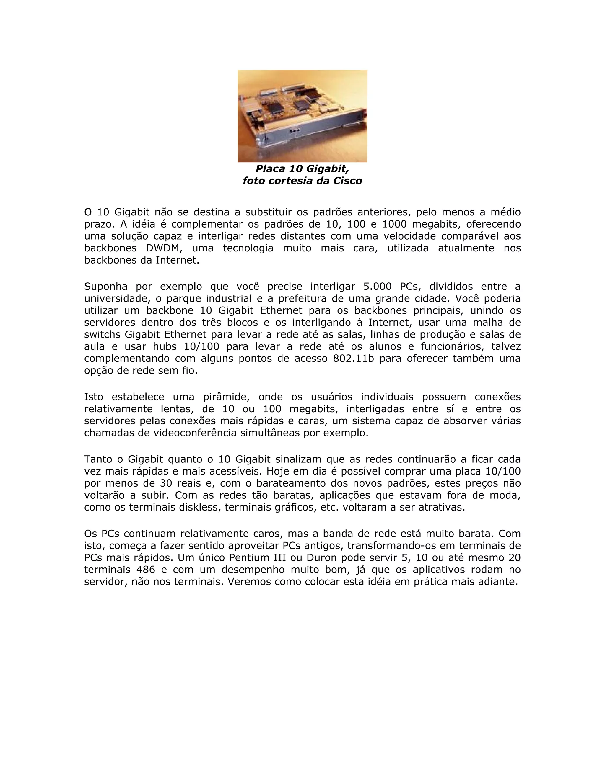 Placa 10 Gigabit,
                               foto cortesia da Cisco


O 10 Gigabit não se destina a substituir os padrões anteriores, pelo menos a médio
prazo. A idéia é complementar os padrões de 10, 100 e 1000 megabits, oferecendo
uma solução capaz e interligar redes distantes com uma velocidade comparável aos
backbones DWDM, uma tecnologia muito mais cara, utilizada atualmente nos
backbones da Internet.

Suponha por exemplo que você precise interligar 5.000 PCs, divididos entre a
universidade, o parque industrial e a prefeitura de uma grande cidade. Você poderia
utilizar um backbone 10 Gigabit Ethernet para os backbones principais, unindo os
servidores dentro dos três blocos e os interligando à Internet, usar uma malha de
switchs Gigabit Ethernet para levar a rede até as salas, linhas de produção e salas de
aula e usar hubs 10/100 para levar a rede até os alunos e funcionários, talvez
complementando com alguns pontos de acesso 802.11b para oferecer também uma
opção de rede sem fio.

Isto estabelece uma pirâmide, onde os usuários individuais possuem conexões
relativamente lentas, de 10 ou 100 megabits, interligadas entre sí e entre os
servidores pelas conexões mais rápidas e caras, um sistema capaz de absorver várias
chamadas de videoconferência simultâneas por exemplo.

Tanto o Gigabit quanto o 10 Gigabit sinalizam que as redes continuarão a ficar cada
vez mais rápidas e mais acessíveis. Hoje em dia é possível comprar uma placa 10/100
por menos de 30 reais e, com o barateamento dos novos padrões, estes preços não
voltarão a subir. Com as redes tão baratas, aplicações que estavam fora de moda,
como os terminais diskless, terminais gráficos, etc. voltaram a ser atrativas.

Os PCs continuam relativamente caros, mas a banda de rede está muito barata. Com
isto, começa a fazer sentido aproveitar PCs antigos, transformando-os em terminais de
PCs mais rápidos. Um único Pentium III ou Duron pode servir 5, 10 ou até mesmo 20
terminais 486 e com um desempenho muito bom, já que os aplicativos rodam no
servidor, não nos terminais. Veremos como colocar esta idéia em prática mais adiante.
 