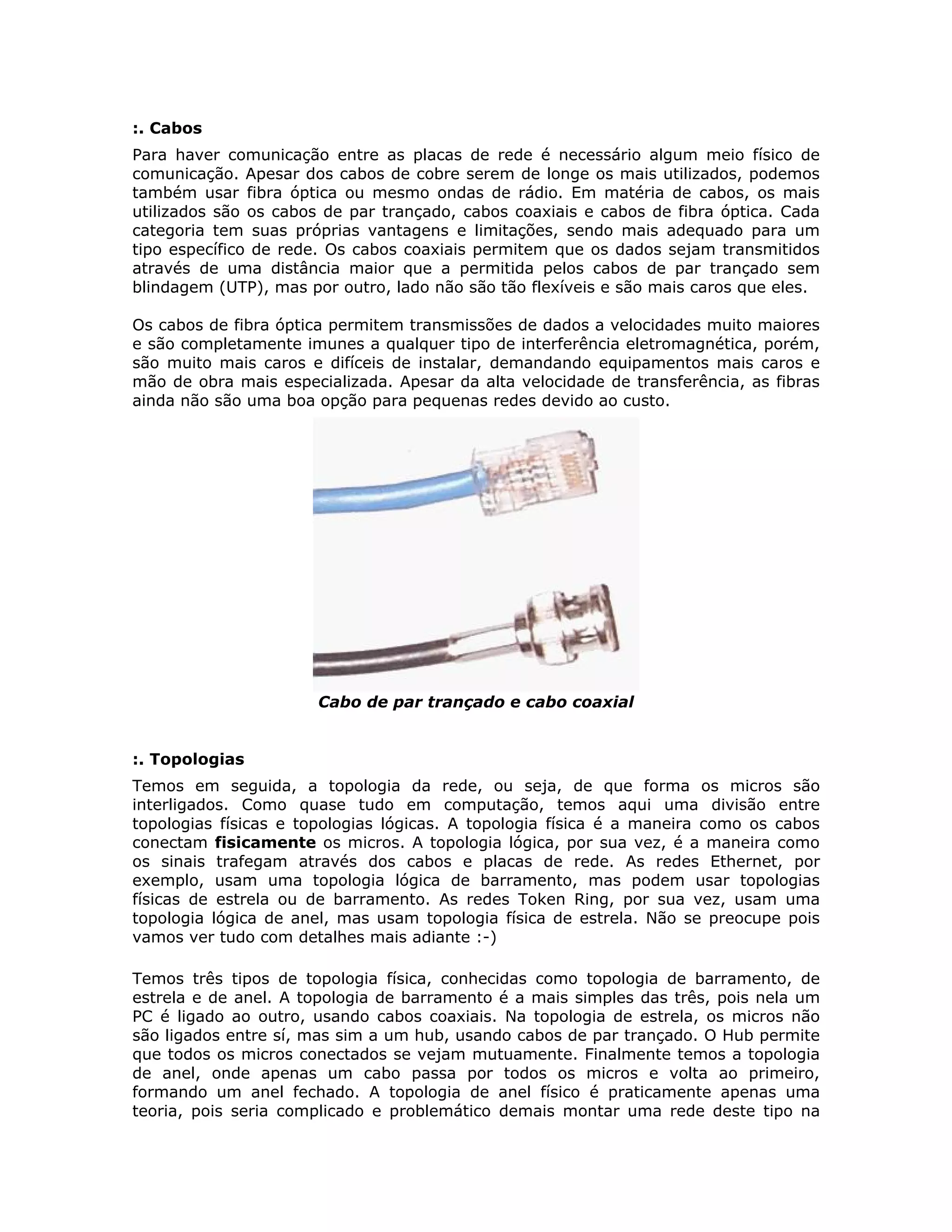 :. Cabos
Para haver comunicação entre as placas de rede é necessário algum meio físico de
comunicação. Apesar dos cabos de cobre serem de longe os mais utilizados, podemos
também usar fibra óptica ou mesmo ondas de rádio. Em matéria de cabos, os mais
utilizados são os cabos de par trançado, cabos coaxiais e cabos de fibra óptica. Cada
categoria tem suas próprias vantagens e limitações, sendo mais adequado para um
tipo específico de rede. Os cabos coaxiais permitem que os dados sejam transmitidos
através de uma distância maior que a permitida pelos cabos de par trançado sem
blindagem (UTP), mas por outro, lado não são tão flexíveis e são mais caros que eles.

Os cabos de fibra óptica permitem transmissões de dados a velocidades muito maiores
e são completamente imunes a qualquer tipo de interferência eletromagnética, porém,
são muito mais caros e difíceis de instalar, demandando equipamentos mais caros e
mão de obra mais especializada. Apesar da alta velocidade de transferência, as fibras
ainda não são uma boa opção para pequenas redes devido ao custo.




                      Cabo de par trançado e cabo coaxial


:. Topologias
Temos em seguida, a topologia da rede, ou seja, de que forma os micros são
interligados. Como quase tudo em computação, temos aqui uma divisão entre
topologias físicas e topologias lógicas. A topologia física é a maneira como os cabos
conectam fisicamente os micros. A topologia lógica, por sua vez, é a maneira como
os sinais trafegam através dos cabos e placas de rede. As redes Ethernet, por
exemplo, usam uma topologia lógica de barramento, mas podem usar topologias
físicas de estrela ou de barramento. As redes Token Ring, por sua vez, usam uma
topologia lógica de anel, mas usam topologia física de estrela. Não se preocupe pois
vamos ver tudo com detalhes mais adiante :-)

Temos três tipos de topologia física, conhecidas como topologia de barramento, de
estrela e de anel. A topologia de barramento é a mais simples das três, pois nela um
PC é ligado ao outro, usando cabos coaxiais. Na topologia de estrela, os micros não
são ligados entre sí, mas sim a um hub, usando cabos de par trançado. O Hub permite
que todos os micros conectados se vejam mutuamente. Finalmente temos a topologia
de anel, onde apenas um cabo passa por todos os micros e volta ao primeiro,
formando um anel fechado. A topologia de anel físico é praticamente apenas uma
teoria, pois seria complicado e problemático demais montar uma rede deste tipo na
 