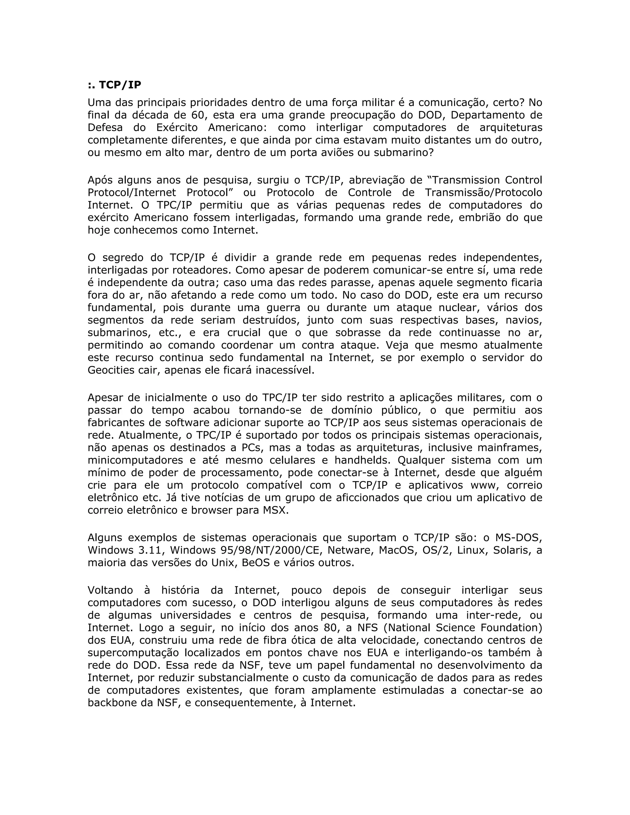 :. TCP/IP
Uma das principais prioridades dentro de uma força militar é a comunicação, certo? No
final da década de 60, esta era uma grande preocupação do DOD, Departamento de
Defesa do Exército Americano: como interligar computadores de arquiteturas
completamente diferentes, e que ainda por cima estavam muito distantes um do outro,
ou mesmo em alto mar, dentro de um porta aviões ou submarino?

Após alguns anos de pesquisa, surgiu o TCP/IP, abreviação de “Transmission Control
Protocol/Internet Protocol” ou Protocolo de Controle de Transmissão/Protocolo
Internet. O TPC/IP permitiu que as várias pequenas redes de computadores do
exército Americano fossem interligadas, formando uma grande rede, embrião do que
hoje conhecemos como Internet.

O segredo do TCP/IP é dividir a grande rede em pequenas redes independentes,
interligadas por roteadores. Como apesar de poderem comunicar-se entre sí, uma rede
é independente da outra; caso uma das redes parasse, apenas aquele segmento ficaria
fora do ar, não afetando a rede como um todo. No caso do DOD, este era um recurso
fundamental, pois durante uma guerra ou durante um ataque nuclear, vários dos
segmentos da rede seriam destruídos, junto com suas respectivas bases, navios,
submarinos, etc., e era crucial que o que sobrasse da rede continuasse no ar,
permitindo ao comando coordenar um contra ataque. Veja que mesmo atualmente
este recurso continua sedo fundamental na Internet, se por exemplo o servidor do
Geocities cair, apenas ele ficará inacessível.

Apesar de inicialmente o uso do TPC/IP ter sido restrito a aplicações militares, com o
passar do tempo acabou tornando-se de domínio público, o que permitiu aos
fabricantes de software adicionar suporte ao TCP/IP aos seus sistemas operacionais de
rede. Atualmente, o TPC/IP é suportado por todos os principais sistemas operacionais,
não apenas os destinados a PCs, mas a todas as arquiteturas, inclusive mainframes,
minicomputadores e até mesmo celulares e handhelds. Qualquer sistema com um
mínimo de poder de processamento, pode conectar-se à Internet, desde que alguém
crie para ele um protocolo compatível com o TCP/IP e aplicativos www, correio
eletrônico etc. Já tive notícias de um grupo de aficcionados que criou um aplicativo de
correio eletrônico e browser para MSX.

Alguns exemplos de sistemas operacionais que suportam o TCP/IP são: o MS-DOS,
Windows 3.11, Windows 95/98/NT/2000/CE, Netware, MacOS, OS/2, Linux, Solaris, a
maioria das versões do Unix, BeOS e vários outros.

Voltando à história da Internet, pouco depois de conseguir interligar seus
computadores com sucesso, o DOD interligou alguns de seus computadores às redes
de algumas universidades e centros de pesquisa, formando uma inter-rede, ou
Internet. Logo a seguir, no início dos anos 80, a NFS (National Science Foundation)
dos EUA, construiu uma rede de fibra ótica de alta velocidade, conectando centros de
supercomputação localizados em pontos chave nos EUA e interligando-os também à
rede do DOD. Essa rede da NSF, teve um papel fundamental no desenvolvimento da
Internet, por reduzir substancialmente o custo da comunicação de dados para as redes
de computadores existentes, que foram amplamente estimuladas a conectar-se ao
backbone da NSF, e consequentemente, à Internet.
 