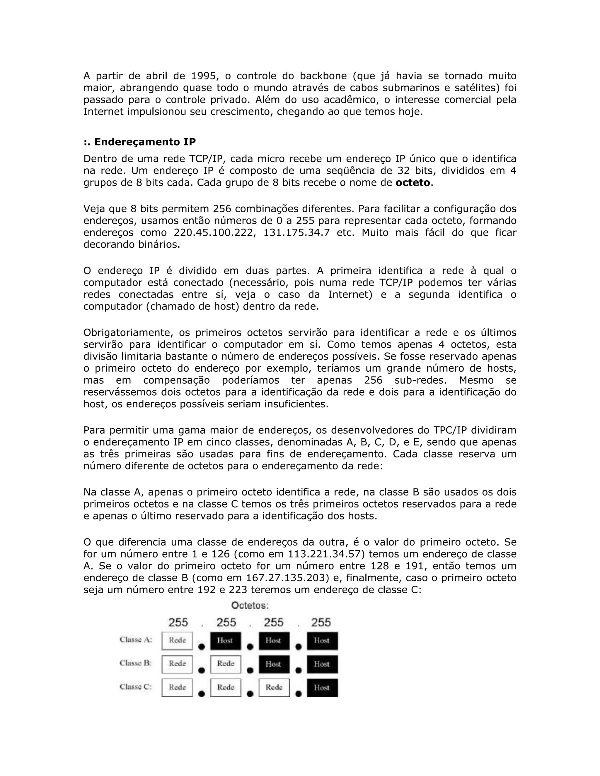 A partir de abril de 1995, o controle do backbone (que já havia se tornado muito
maior, abrangendo quase todo o mundo através de cabos submarinos e satélites) foi
passado para o controle privado. Além do uso acadêmico, o interesse comercial pela
Internet impulsionou seu crescimento, chegando ao que temos hoje.


:. Endereçamento IP
Dentro de uma rede TCP/IP, cada micro recebe um endereço IP único que o identifica
na rede. Um endereço IP é composto de uma seqüência de 32 bits, divididos em 4
grupos de 8 bits cada. Cada grupo de 8 bits recebe o nome de octeto.

Veja que 8 bits permitem 256 combinações diferentes. Para facilitar a configuração dos
endereços, usamos então números de 0 a 255 para representar cada octeto, formando
endereços como 220.45.100.222, 131.175.34.7 etc. Muito mais fácil do que ficar
decorando binários.

O endereço IP é dividido em duas partes. A primeira identifica a rede à qual o
computador está conectado (necessário, pois numa rede TCP/IP podemos ter várias
redes conectadas entre sí, veja o caso da Internet) e a segunda identifica o
computador (chamado de host) dentro da rede.

Obrigatoriamente, os primeiros octetos servirão para identificar a rede e os últimos
servirão para identificar o computador em sí. Como temos apenas 4 octetos, esta
divisão limitaria bastante o número de endereços possíveis. Se fosse reservado apenas
o primeiro octeto do endereço por exemplo, teríamos um grande número de hosts,
mas em compensação poderíamos ter apenas 256 sub-redes. Mesmo se
reservássemos dois octetos para a identificação da rede e dois para a identificação do
host, os endereços possíveis seriam insuficientes.

Para permitir uma gama maior de endereços, os desenvolvedores do TPC/IP dividiram
o endereçamento IP em cinco classes, denominadas A, B, C, D, e E, sendo que apenas
as três primeiras são usadas para fins de endereçamento. Cada classe reserva um
número diferente de octetos para o endereçamento da rede:

Na classe A, apenas o primeiro octeto identifica a rede, na classe B são usados os dois
primeiros octetos e na classe C temos os três primeiros octetos reservados para a rede
e apenas o último reservado para a identificação dos hosts.

O que diferencia uma classe de endereços da outra, é o valor do primeiro octeto. Se
for um número entre 1 e 126 (como em 113.221.34.57) temos um endereço de classe
A. Se o valor do primeiro octeto for um número entre 128 e 191, então temos um
endereço de classe B (como em 167.27.135.203) e, finalmente, caso o primeiro octeto
seja um número entre 192 e 223 teremos um endereço de classe C:
 