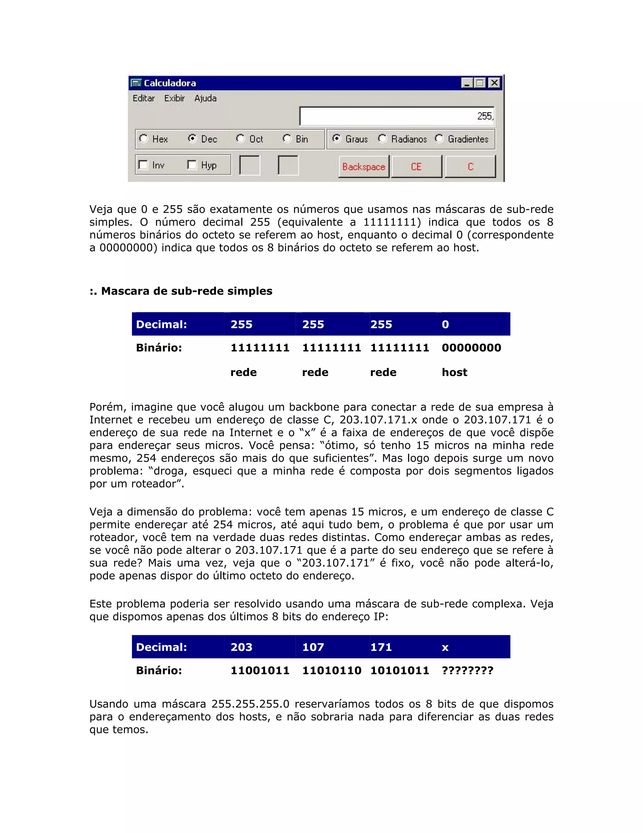 Veja que 0 e 255 são exatamente os números que usamos nas máscaras de sub-rede
simples. O número decimal 255 (equivalente a 11111111) indica que todos os 8
números binários do octeto se referem ao host, enquanto o decimal 0 (correspondente
a 00000000) indica que todos os 8 binários do octeto se referem ao host.



:. Mascara de sub-rede simples


        Decimal:         255          255         255          0

        Binário:         11111111     11111111 11111111        00000000

                         rede         rede        rede         host


Porém, imagine que você alugou um backbone para conectar a rede de sua empresa à
Internet e recebeu um endereço de classe C, 203.107.171.x onde o 203.107.171 é o
endereço de sua rede na Internet e o “x” é a faixa de endereços de que você dispõe
para endereçar seus micros. Você pensa: “ótimo, só tenho 15 micros na minha rede
mesmo, 254 endereços são mais do que suficientes”. Mas logo depois surge um novo
problema: “droga, esqueci que a minha rede é composta por dois segmentos ligados
por um roteador”.

Veja a dimensão do problema: você tem apenas 15 micros, e um endereço de classe C
permite endereçar até 254 micros, até aqui tudo bem, o problema é que por usar um
roteador, você tem na verdade duas redes distintas. Como endereçar ambas as redes,
se você não pode alterar o 203.107.171 que é a parte do seu endereço que se refere à
sua rede? Mais uma vez, veja que o “203.107.171” é fixo, você não pode alterá-lo,
pode apenas dispor do último octeto do endereço.

Este problema poderia ser resolvido usando uma máscara de sub-rede complexa. Veja
que dispomos apenas dos últimos 8 bits do endereço IP:

        Decimal:         203          107         171          x

        Binário:         11001011     11010110 10101011        ????????


Usando uma máscara 255.255.255.0 reservaríamos todos os 8 bits de que dispomos
para o endereçamento dos hosts, e não sobraria nada para diferenciar as duas redes
que temos.
 