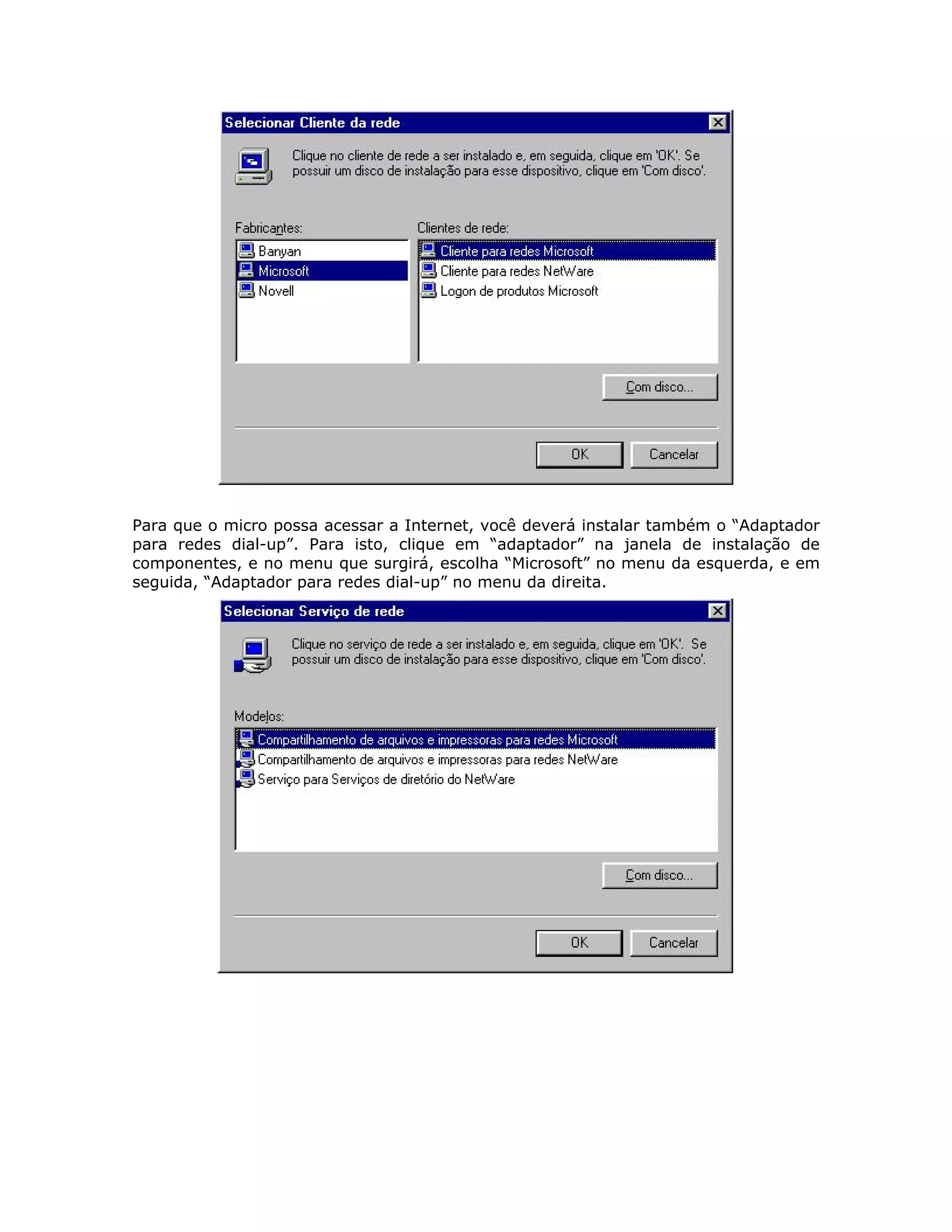 Para que o micro possa acessar a Internet, você deverá instalar também o “Adaptador
para redes dial-up”. Para isto, clique em “adaptador” na janela de instalação de
componentes, e no menu que surgirá, escolha “Microsoft” no menu da esquerda, e em
seguida, “Adaptador para redes dial-up” no menu da direita.
 
