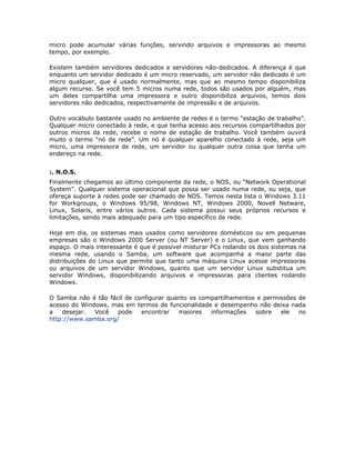 micro pode acumular várias funções, servindo arquivos e impressoras ao mesmo
tempo, por exemplo.

Existem também servidores dedicados e servidores não-dedicados. A diferença é que
enquanto um servidor dedicado é um micro reservado, um servidor não dedicado é um
micro qualquer, que é usado normalmente, mas que ao mesmo tempo disponibiliza
algum recurso. Se você tem 5 micros numa rede, todos são usados por alguém, mas
um deles compartilha uma impressora e outro disponibiliza arquivos, temos dois
servidores não dedicados, respectivamente de impressão e de arquivos.

Outro vocábulo bastante usado no ambiente de redes é o termo “estação de trabalho”.
Qualquer micro conectado à rede, e que tenha acesso aos recursos compartilhados por
outros micros da rede, recebe o nome de estação de trabalho. Você também ouvirá
muito o termo “nó de rede”. Um nó é qualquer aparelho conectado à rede, seja um
micro, uma impressora de rede, um servidor ou qualquer outra coisa que tenha um
endereço na rede.


:. N.O.S.
Finalmente chegamos ao último componente da rede, o NOS, ou “Network Operational
System”. Qualquer sistema operacional que possa ser usado numa rede, ou seja, que
ofereça suporte à redes pode ser chamado de NOS. Temos nesta lista o Windows 3.11
for Workgroups, o Windows 95/98, Windows NT, Windows 2000, Novell Netware,
Linux, Solaris, entre vários outros. Cada sistema possui seus próprios recursos e
limitações, sendo mais adequado para um tipo específico de rede.

Hoje em dia, os sistemas mais usados como servidores domésticos ou em pequenas
empresas são o Windows 2000 Server (ou NT Server) e o Linux, que vem ganhando
espaço. O mais interessante é que é possível misturar PCs rodando os dois sistemas na
mesma rede, usando o Samba, um software que acompanha a maior parte das
distribuições do Linux que permite que tanto uma máquina Linux acesse impressoras
ou arquivos de um servidor Windows, quanto que um servidor Linux substitua um
servidor Windows, disponibilizando arquivos e impressoras para clientes rodando
Windows.

O Samba não é tão fácil de configurar quanto os compartilhamentos e permissões de
acesso do Windows, mas em termos de funcionalidade e desempenho não deixa nada
a   desejar.  Você   pode    encontrar   maiores   informações   sobre   ele   no
http://www.samba.org/
 