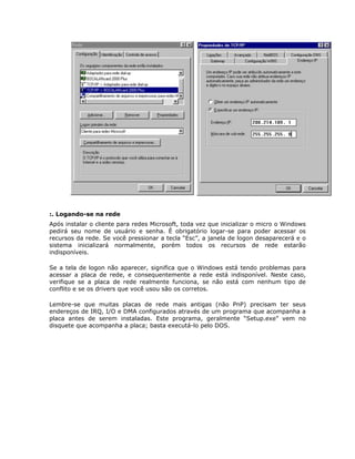 :. Logando-se na rede
Após instalar o cliente para redes Microsoft, toda vez que inicializar o micro o Windows
pedirá seu nome de usuário e senha. É obrigatório logar-se para poder acessar os
recursos da rede. Se você pressionar a tecla “Esc”, a janela de logon desaparecerá e o
sistema inicializará normalmente, porém todos os recursos de rede estarão
indisponíveis.

Se a tela de logon não aparecer, significa que o Windows está tendo problemas para
acessar a placa de rede, e consequentemente a rede está indisponível. Neste caso,
verifique se a placa de rede realmente funciona, se não está com nenhum tipo de
conflito e se os drivers que você usou são os corretos.

Lembre-se que muitas placas de rede mais antigas (não PnP) precisam ter seus
endereços de IRQ, I/O e DMA configurados através de um programa que acompanha a
placa antes de serem instaladas. Este programa, geralmente “Setup.exe” vem no
disquete que acompanha a placa; basta executá-lo pelo DOS.
 
