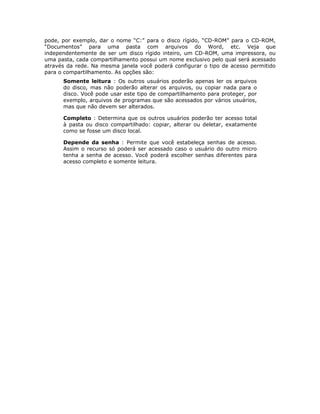 pode, por exemplo, dar o nome “C:” para o disco rígido, “CD-ROM” para o CD-ROM,
“Documentos” para uma pasta com arquivos do Word, etc. Veja que
independentemente de ser um disco rígido inteiro, um CD-ROM, uma impressora, ou
uma pasta, cada compartilhamento possui um nome exclusivo pelo qual será acessado
através da rede. Na mesma janela você poderá configurar o tipo de acesso permitido
para o compartilhamento. As opções são:
      Somente leitura : Os outros usuários poderão apenas ler os arquivos
      do disco, mas não poderão alterar os arquivos, ou copiar nada para o
      disco. Você pode usar este tipo de compartilhamento para proteger, por
      exemplo, arquivos de programas que são acessados por vários usuários,
      mas que não devem ser alterados.

      Completo : Determina que os outros usuários poderão ter acesso total
      à pasta ou disco compartilhado: copiar, alterar ou deletar, exatamente
      como se fosse um disco local.

      Depende da senha : Permite que você estabeleça senhas de acesso.
      Assim o recurso só poderá ser acessado caso o usuário do outro micro
      tenha a senha de acesso. Você poderá escolher senhas diferentes para
      acesso completo e somente leitura.
 