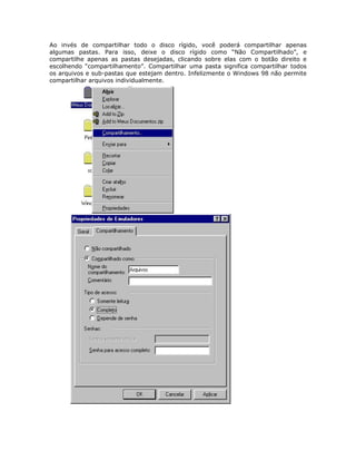 Ao invés de compartilhar todo o disco rígido, você poderá compartilhar apenas
algumas pastas. Para isso, deixe o disco rígido como “Não Compartilhado”, e
compartilhe apenas as pastas desejadas, clicando sobre elas com o botão direito e
escolhendo “compartilhamento”. Compartilhar uma pasta significa compartilhar todos
os arquivos e sub-pastas que estejam dentro. Infelizmente o Windows 98 não permite
compartilhar arquivos individualmente.
 