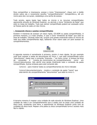 Para compartilhar a impressora, acesse o ícone “Impressoras”, clique com o botão
direito sobre ela e novamente escolha “compartilhamento”. Compartilhe-a, dê um
nome para ela e se quiser, estabeleça uma senha de acesso.

Tudo pronto, agora basta ligar todos os micros e os recursos compartilhados
aparecerão através do Windows Explorer, ou abrindo o ícone “Ambiente de Rede” que
está na mesa de trabalho. Tudo que estiver compartilhado poderá ser acessado como
se fizesse parte de cada um dos micros.


:. Acessando discos e pastas compartilhados
Existem 4 maneiras de acessar um disco rígido, CD-ROM ou pasta compartilhados. A
primeira maneira, e a mais simples, é usar o ícone “Ambiente de Rede” que está na
área de trabalho. Clicando sobre ele, surgirá uma janela mostrando todos os micros da
rede que estão compartilhando algo, bastando clicar sobre cada um para acessar os
compartilhamentos.




A segunda maneira é semelhante à primeira, porém é mais rápida. Se por exemplo
você quer acessar a pasta de documentos do micro 1, que está compartilhada como
“documentos”, basta usar o comando “Executar...” do menu iniciar. A sintaxe da linha
de    comandos     é    nome_do_micronome_do_compartilhamento        como     em
micro1documentos. Isto abrirá uma janela mostrando todo o conteúdo da pasta
compartilhada. Outras sintaxes para este comando são:
      micro1 : para mostrar todos os compartilhamentos do micro indicado

      micro1documentosmaria : mostra o conteúdo da pasta “maria” que
      está dentro do compartilhamento “documentos” que está no micro 1.




A terceira maneira é mapear uma unidade de rede através do Windows Explorer. Uma
unidade de rede é um compartilhamento que é usado com se fosse uma unidade de
disco local, recebendo uma letra, e aparecendo no Windows Explorer junto com as
unidades de disco local. Mapear uma pasta ou disco compartilhado torna o acesso mais
fácil e rápido.
 