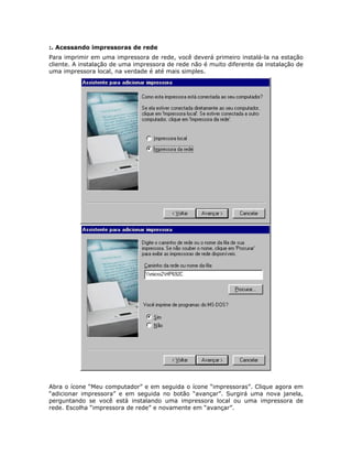 :. Acessando impressoras de rede
Para imprimir em uma impressora de rede, você deverá primeiro instalá-la na estação
cliente. A instalação de uma impressora de rede não é muito diferente da instalação de
uma impressora local, na verdade é até mais simples.




Abra o ícone “Meu computador” e em seguida o ícone “impressoras”. Clique agora em
“adicionar impressora” e em seguida no botão “avançar”. Surgirá uma nova janela,
perguntando se você está instalando uma impressora local ou uma impressora de
rede. Escolha “impressora de rede” e novamente em “avançar”.
 