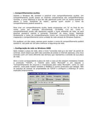 :. Compartilhamentos ocultos
Usando o Windows 98, também e possível criar compartilhamentos ocultos. Um
compartilhamento oculto possui as mesmas características dos compartilhamentos
normais, a única diferença é que ele não aparecerá junto com os outros quando for
aberto o ícone “Ambiente de redes”; apenas quem souber o nome do
compartilhamento poderá acessá-lo.

Para criar um compartilhamento oculto, basta acrescentar um “$” no final do seu
nome, como por exemplo, documentos$, CD-ROM$, C:$ etc. Como o
compartilhamento oculto não aparecerá usando o ícone ambiente de rede, só será
possível acessá-lo usando o comando “Executar” do menu iniciar, digitando
diretamente o nome do compartilhamento (como em micro1CD-ROM$) ou então
mapeando o compartilhamento como unidade de rede através do Windows Explorer.

Em qualquer um dos casos, apenas quem souber o nome do compartilhamento poderá
acessá-lo, isto pode ser útil para melhorar a segurança da rede.


:. Configuração de rede no Windows 2000
Após instalar a placa de rede, abra o ícone "conexões dial-up e de rede" do painel de
controle. Você notará que além das conexões de acesso à Internet apareceu uma nova
conexão (com um ícone diferente das demais) que representa a conexão da sua placa
de rede.

Abra o ícone correspondente à placa de rede e (caso já não estejam instalados) Instale
o protocolo "TCP/IP", o "Cliente para redes Microsoft" e em seguida o
"Compartilhamento de arquivos e impressoras para redes Microsoft", como no caso
anterior, você pode instalar também o NetBEUI e outros protocolos que desejar. Não
se esqueça de acessar as propriedades do TCP/IP e configure o endereço IP como
explicado anteriormente.
 