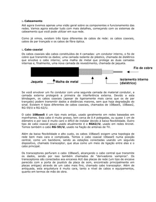 :. Cabeamento
Até agora tivemos apenas uma visão geral sobre os componentes e funcionamento das
redes. Vamos agora estudar tudo com mais detalhes, começando com os sistemas de
cabeamento que você pode utilizar em sua rede.

Como já vimos, existem três tipos diferentes de cabos de rede: os cabos coaxiais,
cabos de par trançado e os cabos de fibra óptica.


:. Cabo coaxial
Os cabos coaxiais são cabos constituídos de 4 camadas: um condutor interno, o fio de
cobre que transmite os dados; uma camada isolante de plástico, chamada de dielétrico
que envolve o cabo interno; uma malha de metal que protege as duas camadas
internas e, finalmente, uma nova camada de revestimento, chamada de jaqueta.




Se você envolver um fio condutor com uma segunda camada de material condutor, a
camada externa protegerá a primeira da interferência externa. Devido a esta
blindagem, os cabos coaxiais (apesar de ligeiramente mais caros que os de par
trançado) podem transmitir dados a distâncias maiores, sem que haja degradação do
sinal. Existem 4 tipos diferentes de cabos coaxiais, chamados de 10Base5, 10Base2,
RG-59/U e RG-62/U.

O cabo 10Base5 é um tipo mais antigo, usado geralmente em redes baseadas em
mainframes. Esta cabo é muito grosso, tem cerca de 0.4 polegadas, ou quase 1 cm de
diâmetro e por isso é muito caro e difícil de instalar devido à baixa flexibilidade. Outro
tipo de cabo coaxial pouco usado atualmente é o RG62/U, usado em redes Arcnet.
Temos também o cabo RG-59/U, usado na fiação de antenas de TV.

Além da baixa flexibilidade e alto custo, os cabos 10Base5 exigem uma topologia de
rede bem mais cara e complicada. Temos o cabo coaxial 10base5 numa posição
central, como um backbone, sendo as estações conectadas usando um segundo
dispositivo, chamado transceptor, que atua como um meio de ligação entre elas e o
cabo principal.

Os transceptores perfuram o cabo 10Base5, alcançando o cabo central que transmite
os dados, sendo por isso também chamados de “derivadores vampiros”. Os
transceptores são conectados aos encaixes AUI das placas de rede (um tipo de encaixe
parecido com a porta de joystick da placa de som, encontrado principalmente em
placas antigas) através de um cabo mais fino, chamado cabo transceptor. Além de
antiquada, esta arquitetura é muito cara, tanto a nível de cabos e equipamentos,
quanto em termos de mão de obra.
 