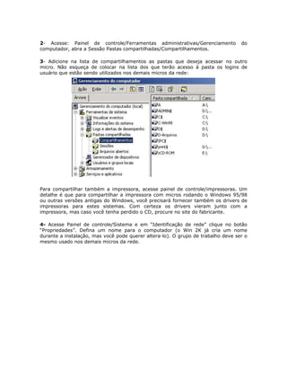 2- Acesse: Painel de controle/Ferramentas administrativas/Gerenciamento           do
computador, abra a Sessão Pastas compartilhadas/Compartilhamentos.

3- Adicione na lista de compartilhamentos as pastas que deseja acessar no outro
micro. Não esqueça de colocar na lista dos que terão acesso à pasta os logins de
usuário que estão sendo utilizados nos demais micros da rede:




Para compartilhar também a impressora, acesse painel de controle/impressoras. Um
detalhe é que para compartilhar a impressora com micros rodando o Windows 95/98
ou outras versões antigas do Windows, você precisará fornecer também os drivers de
impressoras para estes sistemas. Com certeza os drivers vieram junto com a
impressora, mas caso você tenha perdido o CD, procure no site do fabricante.

4- Acesse Painel de controle/Sistema e em “Identificação de rede” clique no botão
“Propriedades”. Defina um nome para o computador (o Win 2K já cria um nome
durante a instalação, mas você pode querer altera-lo). O grupo de trabalho deve ser o
mesmo usado nos demais micros da rede.
 