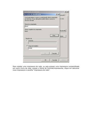 Para instalar uma impressora de rede, ou seja acessar uma impressora compartilhada
em outro micro da rede, acesse o Painel de controle/impressoras, clique em adicionar
nova impressora e escolha “impressora de rede”.
 