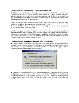 :. Compartilhar a conexão com a Internet usando o ICS
O ICS, ou Internet Conection Sharing é o recurso nativo do Windows que permite
compartilhar a conexão com a Internet entre vários PCs, tanto rodando Windows,
quanto rodando Linux ou outros sistemas operacionais. O ICS é encontrado no
Windows 98 SE, Windows ME, Windows 2000 e Windows XP. Ele não está disponível no
Windows 98 antigo, nem no Windows 95.

Vamos ver agora como configurar este recurso para compartilhar a conexão entre
máquinas rodando o Windows 98 SS, Windows 2000 e Linux.
Para usar o ICS, você precisa estar com a sua rede já montada e com o protocolo
TCP/IP instalado em todos os micros.

Um dos principais motivos para ligar micros em rede hoje em dia é compartilhar a
mesma conexão com a Internet. Afinal, por que colocar um modem em cada máquina,
possuir mais de uma linha telefônica, pagar mais pulsos telefônicos etc. se é possível
ter apenas uma conexão, seja via modem, seja uma conexão rápida qualquer e
compartilha-la com os demais micros da rede?


:. Compartilhar a conexão no Windows 2000 Professional
1 - Abra o painel de controle/Conexões dial-up e rede. Acesse as propriedades da
conexão com a Internet (e não a configuração da rede local), seja via modem, ADSL
etc. acesse as propriedades, compartilhamento, e marque a opção “Ativar
compartilhamento de conexão com a Internet”.




2 - Acesse as configurações de TCP/IP de todas as demais máquinas da rede mude a
configuração para “obter automaticamente um endereço IP”. Esta é a configuração
recomendada pela Microsoft, que faz com que todos os PCs obtenham seus endereços
IP automaticamente, apartir da máquina que está compartilhando a conexão, via
DHCP.
 