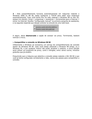 3 - Este compartilhamento funciona automaticamente em máquinas rodando o
Windows 2000 ou 98 SE, basta configurar o TCP/IP para obter seus endereços
automaticamente. Caso você tenha PCs na rede rodando o Windows 98 ou Win 95,
acesse (no cliente), iniciar > programas > acessórios > ferramentas para a Internet >
entrar na Internet. Escolha “configuração manual” na primeira pergunta do assistente,
e na segunda responda que deseja conectar-se através de uma rede local.




A seguir, deixe desmarcada a opção de acessar via proxy. Terminando, bastará
reiniciar o micro.


:. Compartilhar a conexão no Windows 98 SE
Infelizmente o Windows só incorporou um serviço de compartilhamento de conexão
apartir do Windows 98 SE. Caso você esteja utilizando o Windows 98 antigo, ou o
Windows 95, e por qualquer motivo não puder atualizar o sistema, a única solução
seria utilizar um programa de proxy, como o Wingate, entre vários outros, inclusive
gratuítos que já existem.

Presumindo que a máquina que detenha a conexão esteja rodando o Win 98 SE e que
você já tenha configurado corretamente a rede, vamos aos passos para compartilhar a
conexão:
 