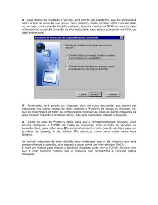 2 - Logo depois de instalado o serviço, será aberto um assistente, que lhe perguntará
sobre o tipo de conexão que possui. Sem mistério, basta escolher entre conexão dial-
up, ou seja, uma conexão discada qualquer, seja via modem ou ISDN, ou mesmo cabo
unidirecional, ou então Conexão de alta velocidade, caso esteja acessando via ADSL ou
cabo bidirecional.




3 - Terminado, será gerado um disquete, com um outro assistente, que deverá ser
executado nos outros micros da rede, rodando o Windows 98 antigo ou Windows 95,
que se encarregará de fazer as configurações necessárias. Caso as outras máquinas da
rede estejam rodando o Windows 98 SE, não será necessário instalar o disquete.

4 - Como no caso do Windows 2000, para que o compartilhamento funcione, você
deverá configurar o TCP/IP em todas as máquinas, com exceção do servidor de
conexão claro, para obter seus IP’s automaticamente (como quando se disca para um
provedor de acesso), e não utilizar IP’s estáticos, como seria usado numa rede
clássica.

As demais máquinas da rede obterão seus endereços apartir da máquina que está
compartilhando a conexão, que passará a atuar como um mini-servidor DHCP.
É mais um motivo para manter o NetBEUI instalado junto com o TCP/IP, ele fará com
que a rede funcione mesmo que a máquina que compartilha a conexão esteja
desligada.
 
