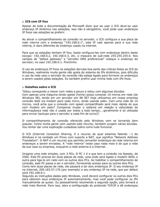 :. ICS com IP fixo
Apesar de toda a documentação da Microsoft dizer que ao usar o ICS deve-se usar
endereço IP dinâmico nas estações, isso não é obrigatório, você pode usar endereços
IP fixos nas estações se preferir.

Ao ativar o compartilhamento da conexão no servidor, o ICS configura a sua placa de
rede interna com o endereço “192.168.0.1”, este IP vale apenas para a sua rede
interna, é claro diferente do endereço usado na internet.

Para que as estações tenham IP fixo, basta configura-las com endereços dentro deste
escopo: 192.168.0.2, 192.168.0.3, etc. e mascara de sub-rede 255.255.255.0. Nos
campos de “defaut gateway” e “servidor DNS preferencial” coloque o endereço do
servidor, no caso 192.168.0.1. Prontinho.

O uso de endereços IP fixos na estações derruba boa parte das críticas feitas ao ICS do
Windows, realmente muita gente não gosta do sistema de IPs dinâmicos, pois dificulta
o uso da rede caso o servidor de conexão não esteja ligado para fornecer os endereços
a serem usados pelas estações. Eu também prefiro usar minha rede com IPs fixos.


:. Detalhes sobre o ICS
“Estou começando a mexer com redes a pouco e estou com algumas dúvidas:
Com apenas uma máquina tendo speed (home) posso conectar 10 micros em rede (de
Windows 98), tendo em um servidor win 98 SE? Hoje utilizamos em nossa empresa
conexão Web via modem para cada micro, ainda usando pabx. Com uma rede de 10
micros, você acha que a conexão com speed compartilhado será mais rápida do que
com modem em pabx? Compensa mudar o sistema em relação a velocidade de
informações(a rede não é usada por todos a todo tempo....geralmente é só utilizada
para enviar backups para o servidor a cada fim de turno)?

O compartilhamento de conexão oferecido pelo Windows vem se tornando bem
popular. Como muita gente vem usando este recurso, também surgem várias dúvidas.
Vou tentar dar uma explicação cuidadosa sobre como tudo funciona.

O ICS (Internet Conection Sharing, é o recurso do qual estamos falando :-) do
Windows é na verdade um Proxy com suporte a NAT, que significa “Network Address
Translation”. O NAT é um recurso que permite converter endereços da rede interna em
endereços a serem enviados. A “rede interna” neste caso nada mais é do que a rede
da sua casa ou empresa, enquanto a rede externa é a Internet.

Imagine uma rede simples, com 3 PCs. O PC 1 é o que tem a conexão via Speedy, de
256k. Este PC precisa ter duas placas de rede, uma onde será ligado o modem ADSL e
outra para liga-lo em rede com os outros dois PCs. Ao habilitar o compartilhamento de
conexão, este PC passa a ser o servidor, fornecendo acesso para os outros dois PCs.
Como tem duas placas de rede, ele passará a ter dois endereços IP. O seu endereço IP
na Internet, 200.183.57.176 (por exemplo) e seu endereço IP na rede, que por defaut
será 192.168.0.1.
Segundo as instruções dadas pelo Windows, você deverá configurar os outros dois PCs
para obterem seus endereços IP automaticamente, mas você pode configurar os IPs
manualmente se quiser. Eu pessoalmente recomendo a segunda opção, pois tornará a
rede mais flexível. Para isso, abra a configuração do protocolo TCP/IP e dê endereços
 