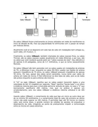 Os cabos 10Base5 foram praticamente os únicos utilizados em redes de mainframes no
inicio da década de 80, mas sua popularidade foi diminuindo com o passar do tempo
por motivos óbvios.

Atualmente você só se deparará com este tipo de cabo em instalações bem antigas ou,
quem sabe, em museus ;-)

Finalmente, os cabos 10Base2, também chamados de cabos coaxiais finos, ou cabos
Thinnet, são os cabos coaxiais usados atualmente em redes Ethernet, e por isso, são
os cabos que você receberá quando pedir por “cabos coaxiais de rede”. Seu diâmetro é
de apenas 0.18 polegadas, cerca de 4.7 milímetros, o que os torna razoavelmente
flexíveis.

Os cabos 10Base2 são bem parecidos com os cabos usados em instalações de antenas
de TV, a diferença é que, enquanto os cabos RG-59/U usados nas fiações de antena
possuem impedância de 75 ohms, os cabos 10Base2 possuem impedância de apenas
50 ohms. Por isso, apesar dos cabos serem parecidos, nunca tente usar cabos de
antena em redes de micros. É fácil diferenciar os dois tipos de cabo, pois os de redes
são pretos enquanto os para antenas são brancos.

O “10” na sigla 10Base2, significa que os cabos podem transmitir dados a uma
velocidade de até 10 megabits por segundo, “Base” significa “banda base” e se refere
à distância máxima para que o sinal pode percorrer através do cabo, no caso o “2” que
teoricamente significaria 200 metros, mas que na prática é apenas um
arredondamento, pois nos cabos 10Base2 a distância máxima utilizável é de 185
metros.

Usando cabos 10Base2, o comprimento do cabo que liga um micro ao outro deve ser
de no mínimo 50 centímetros, e o comprimento total do cabo (do primeiro ao último
micro) não pode superar os 185 metros. É permitido ligar até 30 micros no mesmo
cabo, pois acima disso, o grande número de colisões de pacotes irá prejudicar o
desempenho da rede, chegando ao ponto de praticamente impedir a comunicação
entre os micros em casos extremos.
 