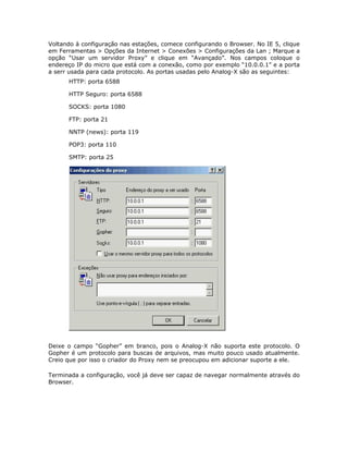Voltando à configuração nas estações, comece configurando o Browser. No IE 5, clique
em Ferramentas > Opções da Internet > Conexões > Configurações da Lan ; Marque a
opção “Usar um servidor Proxy” e clique em “Avançado”. Nos campos coloque o
endereço IP do micro que está com a conexão, como por exemplo “10.0.0.1” e a porta
a serr usada para cada protocolo. As portas usadas pelo Analog-X são as seguintes:
      HTTP: porta 6588

      HTTP Seguro: porta 6588

      SOCKS: porta 1080

      FTP: porta 21

      NNTP (news): porta 119

      POP3: porta 110

      SMTP: porta 25




Deixe o campo “Gopher” em branco, pois o Analog-X não suporta este protocolo. O
Gopher é um protocolo para buscas de arquivos, mas muito pouco usado atualmente.
Creio que por isso o criador do Proxy nem se preocupou em adicionar suporte a ele.

Terminada a configuração, você já deve ser capaz de navegar normalmente através do
Browser.
 