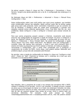 Se estiver usando o Opera 5, clique em File > Preferences > Connections > Proxy
Servers. Surgirá uma janela parecida com a do IE. A configuração dos endereços é a
mesma.

No Netscape clique em Edit > Preferences > Advanced > Proxys > Manual Proxy
Configuration > View

Estas configurações valem caso você prefira usar outro proxy qualquer, que também
exija configuração manual nas estações. Basta verificar quais são as portas usadas
pelo proxy para cada protocolo. Outro comentário importante é que ao contrário do
ICS do Windows, o Analog-X pode ser usado para compartilhar a conexão com
estações rodando outros sistemas operacionais, Linux, Free BSD, Mas OS, etc. sem
problemas. Basta configurar a rede e configurar o browser para acessar através do
proxy.

Para que outros programas possam acessar a Internet, novamente você deverá
procurar nas configurações do programa a opção de acessar via proxy e configurar a
porta. No FlashFXP (cliente de FTP) por exemplo, a configuração do proxy fica em:
Options > Preferences > Proxy Firewall Ident. Na janela de configuração a opção
“Proxy Server” fica como “Open (Host:Port)”. No Babylon entre em Configuração >
Conexão. Estes são apenas dois exemplos, o chato é que você precisará fazer o
mesmo em todos os programas que forem acessar a Internet, em todas as estações.
Terminando a configuração, vem a parte mais complicada que é configurar o
recebimento de e-mails via POP3. Como disse, você poderá acessar Webmails sem
problema algum, já que eles são acessados pelo Browser.

No servidor, abra a janela de configuração do Analog-X e clique em “configure e-mail
alia’s”. Clique em “add”. Preencha os campos com o endereço de e-mail que será
acessado e os servidores POP3 e SMTP:




Nas estações, abra o programa de e-mail e nos campos dos servidores POP e SMTP,
coloque o endereço IP do servidor, 10.0.0.1 por exemplo. A estação enviará o pedido
ao proxy que se encarregará de baixar os e-mails nos endereços indicados nos alias.
Você pode adicionar mais de um alias, mas existe uma limitação quanto a isso que é o
fato de não ser possível acessar duas contas de e-mail, como o mesmo login em
servidores   diferentes.  Por    exemplo,     você  pode     acessar    as    contas
visitante@guiadohardware.net e voce@seuprovedor.com.br, mas não poderá acessar
 