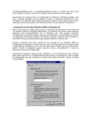 voce@seuprovedor.com.br e voce@outroprovedor.com.br, a menos que fique toda
hora mudando o alias no servidor. O Analog-X é bem deficitário nesse aspecto.

Comparado com outros proxys, a configuração do Analog-X é bastante simples e ele
tem a grande vantagem de ser gratuíto. Porém, o programa também tem suas
limitações. Ele pode ser quase ideal para alguns usuários e ser inusável para outros,
depende do que você precisar usar através da rede e do que esperar do programa.


:. Acessando um Servidor Windows 2000 ou Windows NT
Além de ser usado em redes ponto a ponto, o Windows 98 pode atuar como cliente de
um servidor rodando o Windows 2000 Server, ou o Windows NT Server. Estes sistemas
oferecem total compatibilidade com o Windows 98. Você poderá visualizar
computadores e domínios, acessar recursos compartilhados, e se beneficiar do sistema
de segurança do Windows 2000 e NT Server, usando o servidor para controlar o
acesso aos recursos compartilhados pela estação rodando o Windows 98.

Usando o Windows 98 como cliente de um servidor NT ou Windows 2000 (a
configuração da estação é a mesma para os dois), a configuração dos serviços de rede
e protocolos são parecidos com os de uma rede ponto a ponto, que vimos até agora,
porém, temos à disposição alguns recursos novos, principalmente a nível de
segurança. Vamos às configurações:

Depois de ter instalado a placa de rede, instalado o, ou os protocolos de rede, o cliente
para redes Microsoft e o compartilhamento de arquivos e impressoras, volte à janela
de configuração da rede, selecione o “cliente para redes Microsoft” e clique no botão
“propriedades.
 