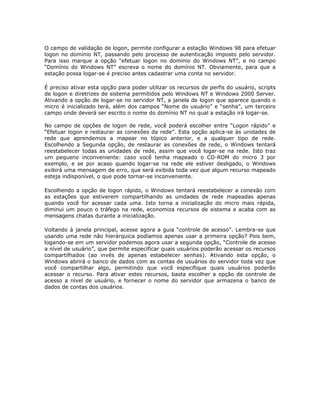 O campo de validação de logon, permite configurar a estação Windows 98 para efetuar
logon no domínio NT, passando pelo processo de autenticação imposto pelo servidor.
Para isso marque a opção “efetuar logon no domínio do Windows NT”, e no campo
“Domínio do Windows NT” escreva o nome do domínio NT. Obviamente, para que a
estação possa logar-se é preciso antes cadastrar uma conta no servidor.

É preciso ativar esta opção para poder utilizar os recursos de perfis do usuário, scripts
de logon e diretrizes de sistema permitidos pelo Windows NT e Windows 2000 Server.
Ativando a opção de logar-se no servidor NT, a janela de logon que aparece quando o
micro é inicializado terá, além dos campos “Nome do usuário” e “senha”, um terceiro
campo onde deverá ser escrito o nome do domínio NT no qual a estação irá logar-se.

No campo de opções de logon de rede, você poderá escolher entre “Logon rápido” e
“Efetuar logon e restaurar as conexões da rede”. Esta opção aplica-se às unidades de
rede que aprendemos a mapear no tópico anterior, e a qualquer tipo de rede.
Escolhendo a Segunda opção, de restaurar as conexões de rede, o Windows tentará
reestabelecer todas as unidades de rede, assim que você logar-se na rede. Isto traz
um pequeno inconveniente: caso você tenha mapeado o CD-ROM do micro 3 por
exemplo, e se por acaso quando logar-se na rede ele estiver desligado, o Windows
exibirá uma mensagem de erro, que será exibida toda vez que algum recurso mapeado
esteja indisponível, o que pode tornar-se inconveniente.

Escolhendo a opção de logon rápido, o Windows tentará reestabelecer a conexão com
as estações que estiverem compartilhando as unidades de rede mapeadas apenas
quando você for acessar cada uma. Isto torna a inicialização do micro mais rápida,
diminui um pouco o tráfego na rede, economiza recursos de sistema e acaba com as
mensagens chatas durante a inicialização.

Voltando à janela principal, acesse agora a guia “controle de acesso”. Lembra-se que
usando uma rede não hierárquica podíamos apenas usar a primeira opção? Pois bem,
logando-se em um servidor podemos agora usar a segunda opção, “Controle de acesso
a nível de usuário”, que permite especificar quais usuários poderão acessar os recursos
compartilhados (ao invés de apenas estabelecer senhas). Ativando esta opção, o
Windows abrirá o banco de dados com as contas de usuários do servidor toda vez que
você compartilhar algo, permitindo que você especifique quais usuários poderão
acessar o recurso. Para ativar estes recursos, basta escolher a opção de controle de
acesso a nível de usuário, e fornecer o nome do servidor que armazena o banco de
dados de contas dos usuários.
 